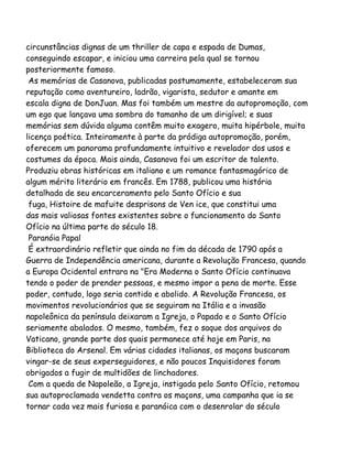 circunstâncias dignas de um thriller de capa e espada de Dumas,
conseguindo escapar, e iniciou uma carreira pela qual se tornou
posteriormente famoso.
As memórias de Casanova, publicadas postumamente, estabeleceram sua
reputação como aventureiro, ladrão, vigarista, sedutor e amante em
escala digna de DonJuan. Mas foi também um mestre da autopromoção, com
um ego que lançava uma sombra do tamanho de um dirigível; e suas
memórias sem dúvida alguma contêm muito exagero, muita hipérbole, muita
licença poética. Inteiramente à parte da pródiga autopromoção, porém,
oferecem um panorama profundamente intuitivo e revelador dos usos e
costumes da época. Mais ainda, Casanova foi um escritor de talento.
Produziu obras históricas em italiano e um romance fantasmagórico de
algum mérito literário em francês. Em 1788, publicou uma história
detalhada de seu encarceramento pelo Santo Ofício e sua
fuga, Histoire de mafuite desprisons de Ven ice, que constitui uma
das mais valiosas fontes existentes sobre o funcionamento do Santo
Ofício na última parte do século 18.
Paranóia Papal
É extraordinário refletir que ainda no fim da década de 1790 após a
Guerra de Independência americana, durante a Revolução Francesa, quando
a Europa Ocidental entrara na "Era Moderna o Santo Ofício continuava
tendo o poder de prender pessoas, e mesmo impor a pena de morte. Esse
poder, contudo, logo seria contido e abolido. A Revolução Francesa, os
movimentos revolucionários que se seguiram na Itália e a invasão
napoleônica da península deixaram a Igreja, o Papado e o Santo Ofício
seriamente abalados. O mesmo, também, fez o saque dos arquivos do
Vaticano, grande parte dos quais permanece até hoje em Paris, na
Biblioteca do Arsenal. Em várias cidades italianas, os maçons buscaram
vingar-se de seus experseguidores, e não poucos Inquisidores foram
obrigados a fugir de multidões de linchadores.
Com a queda de Napoleão, a Igreja, instigada pelo Santo Ofício, retomou
sua autoproclamada vendetta contra os maçons, uma campanha que ia se
tornar cada vez mais furiosa e paranóica com o desenrolar do século
 