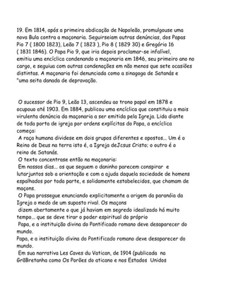 19. Em 1814, após a primeira abdicação de Napoleão, promulgouse uma
nova Bula contra a maçonaria. Seguirseiam outras denúncias, dos Papas
Pio 7 ( 1800 1823), Leão 7 ( 1823 ), Pio 8 ( 1829 30) e Gregório 16
( 1831 1846). O Papa Pio 9, que iria depois proclamar-se infalível,
emitiu uma encíclica condenando a maçonaria em 1846, seu primeiro ano no
cargo, e seguiua com outras condenações em não menos que sete ocasiões
distintas. A maçonaria foi denunciada como a sinagoga de Satanás e
"uma seita danada de depravação.
O sucessor de Pio 9, Leão 13, ascendeu ao trono papal em 1878 e
ocupouo até 1903. Em 1884, publicou uma encíclica que constituiu a mais
virulenta denúncia da maçonaria a ser emitida pela Igreja. Lida diante
de toda porta de igreja por ordens explícitas do Papa, a encíclica
começa:
A raça humana dividese em dois grupos diferentes e opostos... Um é o
Reino de Deus na terra isto é, a Igreja deJcsus Cristo; o outro é o
reino de Satanás.
O texto concentrase então na maçonaria:
Em nossos dias... os que seguem o daninho parecem conspirar e
lutarjuntos sob a orientação e com a ajuda daquela sociedade de homens
espalhados por toda parte, e solidamente estabelecidos, que chamam de
maçons.
O Papa prossegue enunciando explicitamente a origem da paranóia da
Igreja o medo de um suposto rival. Os maçons
dizem abertamente o que já haviam em segredo idealizado há muito
tempo... que se deve tirar o poder espiritual do próprio
Papa, e a instituição divina do Pontificado romano deve desaparecer do
mundo.
Papa, e a instituição divina do Pontificado romano deve desaparecer do
mundo.
Em sua narrativa Les Caves du Vatican, de 1914 (publicada na
GrãBretanha como Os Porões do aticano e nos Estados Unidos
 