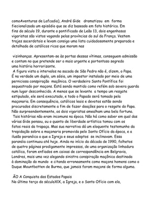 comoAventuras de Lafcadio), André Gide dramatizou em forma
fiecionalizada um episódio que se diz baseado em fato histórico. Em
fins do século 19, durante o pontificado de Leão 13, dois engenhosos
vigaristas são vistos vagando pelas províncias do sul da França. Vestem
trajes sacerdotais e levam consigo uma lista cuidadosamente preparada e
detalhada de católicos ricos que moram nas
vizinhanças. Apresentam-se às portas dessas vítimas, conseguem admissão
e contam no que pretende ser o mais urgente e portentoso segredo
uma história horrorizante.
A figura vista a intervalos na sacada de São Pedro não é, dizem, o Papa.
É na verdade um duplo, um sósia, um impostor instalado por meio de uma
perniciosa conspiração maçônica. O verdadeiro Santo Pontífice foi
sequestrado por maçons. Está sendo mantido como refém sob severa guarda
num lugar desconhecido. A menos que se levante a tempo um resgate
estipulado, ele será executado, e todo o Papado será tomado pela
maçonaria. Em consequência, católicos leais e devotos estão sendo
procurados discretamente a fim de fazer doações para o resgate do Papa.
Não surpreendentemente, os dois vigaristas amealham uma bela fortuna.
Tais histórias não eram incomuns na época. Não há como saber em qual das
várias Gide pensou, ou o quanto de liberdade artística tomou com os
fatos reais da trapaça. Mas sua narrativa dá um eloquente testemunho da
trepidação sobre a maçonaria promovida pelo Santo Ofício da época, e a
ilusão paranóica a que a Igreja e seus adeptos se inclinavam. Essa
paranóia continuou até hoje. Ainda no início da década de 1990, folhetos
de quatro páginas prodigamente impressos, de uma organização linhadura
católica, foram enfiados em caixas de correspondência em Belgravia,
Londres, mais uma vez alegando sinistra conspiração maçônica destinada
à dominação do mundo e citando erroneamente como maçons homens como o
Duque Mountbatten de Burma, que jamais foram maçons de forma alguma.
ÃO A Conquista dos Estados Papais
No último terço do séculoXlX, a Igreja, e o Santo Ofício com ela,
 