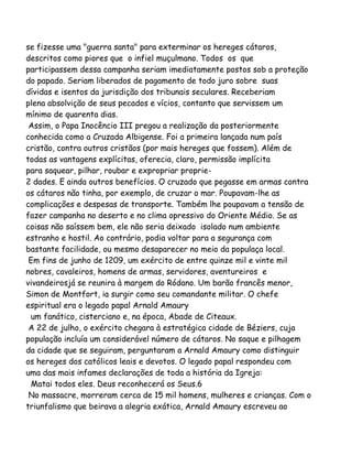 se fizesse uma "guerra santa" para exterminar os hereges cátaros,
descritos como piores que o infiel muçulmano. Todos os que
participassem dessa campanha seriam imediatamente postos sob a proteção
do papado. Seriam liberados de pagamento de todo juro sobre suas
dívidas e isentos da jurisdição dos tribunais seculares. Receberiam
plena absolvição de seus pecados e vícios, contanto que servissem um
mínimo de quarenta dias.
Assim, o Papa Inocêncio III pregou a realização da posteriormente
conhecida como a Cruzada Albigense. Foi a primeira lançada num país
cristão, contra outros cristãos (por mais hereges que fossem). Além de
todas as vantagens explícitas, oferecia, claro, permissão implícita
para saquear, pilhar, roubar e expropriar proprie-
2 dades. E ainda outros benefícios. O cruzado que pegasse em armas contra
os cátaros não tinha, por exemplo, de cruzar o mar. Poupavam-lhe as
complicações e despesas de transporte. Também lhe poupavam a tensão de
fazer campanha no deserto e no clima opressivo do Oriente Médio. Se as
coisas não saíssem bem, ele não seria deixado isolado num ambiente
estranho e hostil. Ao contrário, podia voltar para a segurança com
bastante facilidade, ou mesmo desaparecer no meio da populaça local.
Em fins de junho de 1209, um exército de entre quinze mil e vinte mil
nobres, cavaleiros, homens de armas, servidores, aventureiros e
vivandeirosjá se reunira à margem do Ródano. Um barão francês menor,
Simon de Montfort, ia surgir como seu comandante militar. O chefe
espiritual era o legado papal Arnald Amaury
um fanático, cisterciano e, na época, Abade de Citeaux.
A 22 de julho, o exército chegara à estratégica cidade de Béziers, cuja
população incluía um considerável número de cátaros. No saque e pilhagem
da cidade que se seguiram, perguntaram a Arnald Amaury como distinguir
os hereges dos católicos leais e devotos. O legado papal respondeu com
uma das mais infames declarações de toda a história da Igreja:
Matai todos eles. Deus reconhecerá os Seus.6
No massacre, morreram cerca de 15 mil homens, mulheres e crianças. Com o
triunfalismo que beirava a alegria exática, Arnald Amaury escreveu ao
 