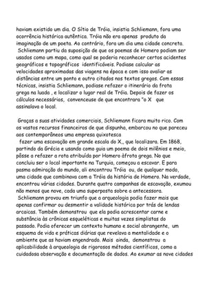 haviam existido um dia. O Sítio de Tróia, insistia Schliemann, fora uma
ocorrência histórica autêntica. Tróia não era apenas produto da
imaginação de um poeta. Ao contrário, fora um dia uma cidade concreta.
Schliemann partiu da suposição de que os poemas de Homero podiam ser
usados como um mapa, como qual se poderia reconhecer certos acidentes
geográficos e topográficos identificáveis. Podiase calcular as
velocidades aproximadas das viagens na época e com isso avaliar as
distâncias entre um ponto e outro citados nos textos gregos. Com essas
técnicas, insistia Schliemann, podiase refazer o itinerário da frota
grega na luada , e localizar o lugar real de Tróia. Depois de fazer os
cálculos necessários, convenceuse de que encontrara "o X que
assinalava o local.
Graças a suas atividades comerciais, Schliemann ficara muito rico. Com
os vastos recursos financeiros de que dispunha, embarcou no que pareceu
aos contemporâneos uma empresa quixotesca
fazer uma escavação em grande escala do X,, que localizara. Em 1868,
partindo da Grécia e usando como guia um poema de dois milênios e meio,
pôsse a refazer a rota atribuída por Homero àfrota grega. No que
concluiu ser o local importante na Turquia, começou a escavar. E para
pasma admiração do mundo, ali encontrou Tróia ou, de qualquer modo,
uma cidade que combinava com a Tróia da história de Homero. Na verdade,
encontrou várias cidades. Durante quatro campanhas de escavação, exumou
não menos que nove, cada uma superposta sobre a antecessora.
Schliemann provou em triunfo que a arqueologia podia fazer mais que
apenas confirmar ou desmentir a validade histórica por trás de lendas
arcaicas. Também demonstrou que ela podia acrescentar carne e
substância às crônicas esqueléticas e muitas vezes simplistas do
passado. Podia oferecer um contexto humano e social abrangente, um
esquema de vida e práticas diárias que revelava a mentalidade e o
ambiente que as haviam engendrado. Mais ainda, demonstrou a
aplicabilidade à arqueologia de rigorosos métodos científicos, como a
cuidadosa observação e documentação de dados. Ao exumar as nove cidades
 