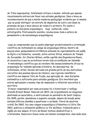 de Tróia superpostas, Schliemann utilizou o mesmo método que apenas
recentemente entrara em favor nos estudos geológicos. Isso o levou ao
reconhecimento do que a mente moderna podiajulgar evidente por si mesmo
que se pode distinguir um estrato de depósitos de outro com base na
premissa de que o mais abaixo de todos é o primeiro. Foi assim o
pioneiro na disciplina arqueológica hoje conhecida como
estratigrafia. Praticamente sozinho, revolucionou toda a esfera do
pensamento e da metodologia arqueológicos.
Logo se compreendeu que se podia empregar produtivamente a orientação
científica de Schliemann no campo da arqueologia bíblica. Dentro de
poucos anos, pesquisadores britânicos achavam-se vigorosamente em açãQ
no Egito e na Palestina, cavando, entre outros Sítios, embaixo do Templo
de Jerusalém. Sir Charles Wilson, então capitão dos Engenheiros Reais,
ali encontrou o que se acreditava terem sido os estábulos de Salomão.
A metodologia científica que se revelara tão sensacionalmente eficaz na
arqueologia foi também aplicada à história. As descobertas de
Schliemann, afinal, haviam derivado em grande parte de seu meticuloso
escrutínio dos poemas épicos de Homero, sua rigorosa insistência
científica em separar fato de ficção, sua aplicação de uma disciplina
sistemática o suficiente para estudos geológicos. Era inevitável que
outros aplicassem o mesmo tipo de implacável e inflexível escrutínio à
escritura.
O maior responsável por esse processo foi o historiador e teólogo
francês Ernest Renan. Nascido em 1823, ele originalmente se imaginava
destinado ao sacerdócio, e matriculouse no seminário de Saint Sulpice.
Em 1845, porém, abandonou a suposta vocação, depois de levado pelos
estudos bíblicos alemães a questionar a verdade literal da doutrina
cristã. Em 1860, fez uma viagem arqueológica à Palestina e à Síria. Em
1863, publicou o altamente polêmico La Vie deJésus, traduzido para o
inglês um ano depois. O livro de Renan tentava desmistificar o
cristianismo. Descrevia Jesus como um homem incomparável, mas nada mais
 