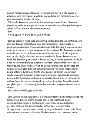 que um homem uma personagem inteiramente mortal e não divina e
esboçava uma hierarquia de valores que poderia ser facilmente aceita
pelo humanismo secular de hoje.
O livro de Renan foi quase imediatamente posto no Index. Nos anos
seguintes, nada menos que dezenove de suas obras seriam proibidas pelo
Santo Ofício. Mas ele não era nenhum aca
200
A CONQUISTA DOS ESTADOS PAPAIS
dêmico obscuro. Tampouco um escriba sensacionalista. Ao contrário, era
uma das figuras intelectuais mais profundamente respeitadas e
prestigiosas da época. Em consequência,A Vida deJesus provocou um dos
maiores traumas no curso do pensamento no século 19. Tornouse um dos
mais de meia dúzia de livros mais vendidos de todo o século, e jamais
saiu de circulação. Para as classes educadas da época, Renan era um
nome tão familiar quanto Marx, Freud ouJung o seriam para nosso século;
e em vista da ausência de cinema e televisão, provavelmente foi muito
mais lido. De um só golpe,A Vida de Jesus revolucionou as atitudes em
relação aos estudos bíblicos numa medida que teria sido inconcebível
pouco antes. E durante os trinta anos seguintes, Renan ia continuar
sendo uma autonomeada varejeira para a Igreja, publicando polêmicos
exames dos Apóstolos, de Paulo e do cristianismo inicial no contexto da
cultura imperial romana. Na verdade, soltou da antiga lâmpada lacrada
um gênio que o cristianismojamais desde então conseguiu recapturar ou
domar.
Gari baldi e a Unficação da Itália
Com Darwin e seus seguidores, a ciência apresentou uma ameaça cada vez
mais séria à Igreja. Outra ameaça era a representada pelos
recém aplicados rigor e metodologia científicos da arqueologia e
estudos bíblicos. Também filósofos influentes e muito lidos
Schopenhauer, por exemplo, e Nietzsche, proclamando a morte de Deus
contestavam, e mesmo atacavam hlasfemamente, as crenças éticas e
 