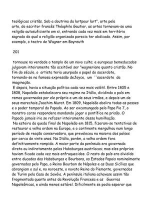 teológicas cristãs. Sob a doutrina da lartpour lart", arte pela
arte, do escritor francês Théophile Gautier, as artes tornavam-se uma
religião autosuficiente em si, entrando cada vez mais em território
sagrado do qual a religião organizada parecia ter abdicado. Assim, por
exemplo, o teatro de Wagner em Bayreuth
201
tornouse na verdade o templo de um novo culto; e europeus bemeducados
julgavam inteiramente tão aceitável ser "wagneriano quanto cristão. No
fim do século, o artista teria usurpado o papel do sacerdote,
tornando-se na famosa expressão deJoyce, um ''sacerdote da
imaginação.
E depois, havia a situação política cada vez mais volátil. Entre 1805 e
1808, Napoleão estabelecera seu regime na Itália, dividindo o país em
remos governados por ele próprio e um de seus irmãos, e depois um de
seus marechais,Joachim Murat. Em 1809, Napoleão abolira todas as posses
e o poder temporal do Papado. Ao ser excomungado pelo Papa Pio 7, o
monstro corso respondera mandando jogar o pontífice na prisão. O
Papado jamais iria se refazer inteiramente dessa humilhação.
Na esteira da queda final de Napoleão em 1815, fizeram-se tentativas de
restaurar a velha ordem na Europa, e o continente mergulhou num longo
período de reação conservadora, que prevaleceu na maioria dos países
por cerca de vinte anos. Na Itália, porém, a velha ordem fora
definitivamente rompida. A maior parte da península era governada
direta ou indiretamente pelos Habsburgos austríacos; mas eles próprios
haviam ficado cada vez mais enfraquecidos. O resto do país era dividido
entre ducados dos Habsburgos e Bourbons, os Estados Papais nominalmente
governados pelo Papa, o Reino Bourbon de Nápoles e as Duas Sicílias que
abrangiam o sul e, no noroeste, o novato Reino do Piemonte, governados
de Turim pela Casa de Savóia. A península italiana achavase assim tão
fragmentada quanto antes da Revolução Francesa e as Guerras
Napoleônicas, e ainda menos estável. Dificilmente se podia esperar que
 