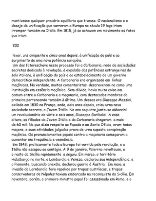 mantivesse qualquer precário equilíbrio que tivesse. O nacionalismo e o
desejo de unificação que varreram a Europa no século 19 logo iriam
irromper também na Itália. Em 1815, já se achavam em movimento os fatos
que iriam
202
levar, uns cinquenta e cinco anos depois, à unificação do país e ao
surgimento de uma nova potência européia.
Um dos fatoreschave nesse processo foi a Carbonaria, rede de sociedades
secretas dedicada à revolução, à expulsão das potências estrangeiras do
solo italiano, à unificação do país e ao estabelecimento de um governo
democrático independente. A Carbonaria era organizada em linhas
maçônicas. Na verdade, muitos comentaristas descreveram-na como uma
instituição em essência maçônica. Sem dúvida, havia muita coisa em
comum entre a Carbonaria e a maçonaria, com destacados membros da
primeira pertencendo também à última. Um desses era Giuseppe Mazzini,
exilado em 1830 na França, onde, dois anos depois, criou urna nova
sociedade secreta, a Jovem Itália. No ano seguinte,juntouse aMazzini
um revolucionário de vinte e seis anos, Giuseppe Garibaldi. A essa
altura, os filiados da Jovem Itália e da Carbonaria chegavam a mais
de 60 mil. No que dizia respeito ao Papado e ao Santo Ofício, eram todos
maçons, e suas atividades julgadas prova de urna suposta conspiração
maçônica. Os pronunciamentos papais contra a maçonaria começaram a
aumentar em frequência e veemência.
Em 1848, praticamente toda a Europa foi varrida pela revolução, e a
Itália não escapou ao contágio. A 9 de janeiro, Palerrno revoltouse, e
o resto da Sicília rapidamente a seguiu. Em março, o território
Habsburgo no norte, a Lombardia e Veneza, declarou sua independência, e
o Piemonte, buscando anexálo, declarou guerra à Áustria. Em maio, a
invasão da Lornbardia fora repelida por tropas austríacas, e tropas
conservadoras de Nápoles haviam embarcado na reconquista da Sicília. Em
novembro, porém, o primeiro ministro papal foi assassinado em Roma, e o
 