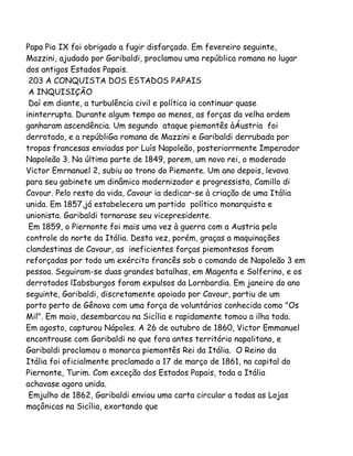 Papa Pio IX foi obrigado a fugir disfarçado. Em fevereiro seguinte,
Mazzini, ajudado por Garibaldi, proclamou uma república romana no lugar
dos antigos Estados Papais.
203 A CONQUISTA DOS ESTADOS PAPAIS
A INQUISIÇÃO
Daí em diante, a turbulência civil e política ia continuar quase
ininterrupta. Durante algum tempo ao menos, as forças da velha ordem
ganharam ascendência. Um segundo ataque piemontês àÁustria foi
derrotado, e a repúbliGa romana de Mazzini e Garibaldi derrubada por
tropas francesas enviadas por Luís Napoleão, posteriorrnente Imperador
Napoleão 3. Na última parte de 1849, porem, um novo rei, o moderado
Victor Emrnanuel 2, subiu ao trono do Piemonte. Um ano depois, levava
para seu gabinete um dinâmico modernizador e progressista, Camillo di
Cavour. Pelo resto da vida, Cavour ia dedicar-se à criação de uma Itália
unida. Em 1857,já estabelecera um partido político monarquista e
unionista. Garibaldi tornarase seu vicepresidente.
Em 1859, o Piernonte foi mais uma vez à guerra com a Austria pelo
controle do norte da Itália. Desta vez, porém, graças a maquinações
clandestinas de Cavour, as ineficientes forças piemontesas foram
reforçadas por todo um exército francês sob o comando de Napoleão 3 em
pessoa. Seguiram-se duas grandes batalhas, em Magenta e Solferino, e os
derrotados lIabsburgos foram expulsos da Lornbardia. Em janeiro do ano
seguinte, Garibaldi, discretamente apoiado por Cavour, partiu de um
porto perto de Gênova com uma força de voluntários conhecida como "Os
Mil". Em maio, desembarcou na Sicília e rapidamente tomou a ilha toda.
Em agosto, capturou Nápoles. A 26 de outubro de 1860, Victor Emmanuel
encontrouse com Garibaldi no que fora antes território napolitano, e
Garibaldi proclamou o monarca piemontês Rei da Itália. O Reino da
Itália foi oficialmente proclamado a 17 de março de 1861, na capital do
Piernonte, Turim. Com exceção dos Estados Papais, toda a Itália
achavase agora unida.
Emjulho de 1862, Garibaldi enviou uma carta circular a todas as Lojas
maçônicas na Sicília, exortando que
 