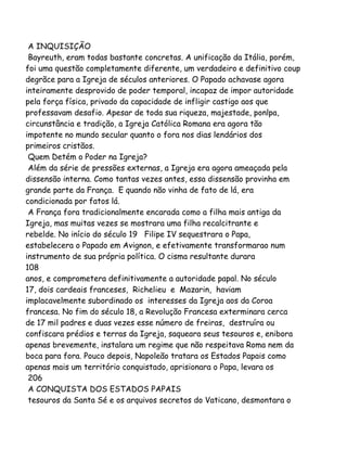 A INQUISIÇÃO
Bayreuth, eram todas bastante concretas. A unificação da Itália, porém,
foi uma questão completamente diferente, um verdadeiro e definitivo coup
degrãce para a Igreja de séculos anteriores. O Papado achavase agora
inteiramente desprovido de poder temporal, incapaz de impor autoridade
pela força física, privado da capacidade de infligir castigo aos que
professavam desafio. Apesar de toda sua riqueza, majestade, ponlpa,
circunstância e tradição, a Igreja Católica Romana era agora tão
impotente no mundo secular quanto o fora nos dias lendários dos
primeiros cristãos.
Quem Detém o Poder na Igreja?
Além da série de pressões externas, a Igreja era agora ameaçada pela
dissensão interna. Como tantas vezes antes, essa dissensão provinha em
grande parte da França. E quando não vinha de fato de lá, era
condicionada por fatos lá.
A França fora tradicionalmente encarada como a filha mais antiga da
Igreja, mas muitas vezes se mostrara uma filha recalcitrante e
rebelde. No início do século 19 Filipe IV sequestrara o Papa,
estabelecera o Papado em Avignon, e efetivamente transformarao num
instrumento de sua própria política. O cisma resultante durara
108
anos, e comprometera definitivamente a autoridade papal. No século
17, dois cardeais franceses, Richelieu e Mazarin, haviam
implacavelmente subordinado os interesses da Igreja aos da Coroa
francesa. No fim do século 18, a Revolução Francesa exterminara cerca
de 17 mil padres e duas vezes esse número de freiras, destruíra ou
confiscara prédios e terras da Igreja, saqueara seus tesouros e, enibora
apenas brevemente, instalara um regime que não respeitava Roma nem da
boca para fora. Pouco depois, Napoleão tratara os Estados Papais como
apenas mais um território conquistado, aprisionara o Papa, levara os
206
A CONQUISTA DOS ESTADOS PAPAIS
tesouros da Santa Sé e os arquivos secretos do Vaticano, desmontara o
 