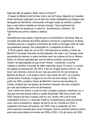 Papa que não se poupara idade, sexo ou status.7
O saque de Béziers aterrorizou todo o sul da França. Quando os cruzados
ainda tentavam reagrupar-se em meio às ruínas fumegantes,já chegava uma
delegação de Narbonne, oferecendo entregar todos os cátaros e judeus
(que a essa altura também se haviam tornado, "alvos legítimos) da
cidade, além de abastecer o exército de alimentos e dinheiro. Os
habitantes de outras cidades e aldeias
29
abandonaram suas casas e fugiram para as montanhas e florestas. Mas os
cruzados não estavam decididos apenas a restaurar a supremacia de Roma.
Também queriam o completo extermínio de todos os hereges, além de tudo
que pudessem saquear. Em consequência, a campanha arrastou-se.
A 15 de agosto, após um curto sítio, Carcassonne se rendeu e Simon de
Montfort tornouse Visconde de Carcassonne. Em todo o sul, hereges eram
queimados às dezenas, e quem tentasse opor-se acabava na forca. Mesmo
assim, os cátaros apoiados por muitos nobres sulistas, que procuravam
resistir às depredações de que eram vítimas retaliaram, e muitas
cidades e castelos trocaram de mãos repetidas vezes. O rancor e a escala
do massacre aumentaram. Em 1213, o Rei de Aragão tentou intervir em
favor dos cátaros e nobres do sul; mas seu exército foi derrotado na
Batalha de Muret, e ele próprio morto. No outono de 1217, os cruzados
caíram sobre Toulouse, e seguiu-se um sítio de nove meses. A 25 de
junho de 1218, o próprio Simon de Montfort morria nas muralhas da
cidade, atingido por um pedaço de alvenaria lançado com uma catapulta
por uma das mulheres entre os defensores.
Com a morte de Simon, o exército dos cruzados começou a desfazer-se, e
uma paz nervosa desceu sobre a região devastada. Não durou muito. Em
1224, lançava-se nova cruzada contra o sul, tendo o Rei Luís 8 como
comandante militar e o veterano fanático ArnaldAmaury ainda presidindo
como chefe eclesiástico. Apesar da morte do rei francês em 1226, a
campanha continuou até quando, em 1229, todo o Languedoc já fora
efectivamente anexado pela coroa francesa. Outras revoltas cátaras contra
essa nova autoridade ocorreram em 1240 e 1242. A 16 de março de 1244,
 
