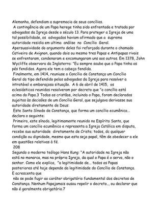Alemanha, defendiam a supremacia de seus concílios.
A contingência de um Papa herege tinha sido enfrentada e tratada por
advogados da Igreja desde o século 13. Para proteger a Igreja de uma
tal possibilidade, os advogados haviam afirmado que a suprema
autoridade residia em ultima análise no Concílio Geral.
Apersuasividade do argumento deles foi reforçada durante o chamado
Cativeiro de Avignon, quando dois ou mesmo tres Papas e Antipapas rivais
se enfrentaram, condenaram e excomungaram uns aos outros. Em 1378, John
Wycliffe observara da Inglaterra: "Eu sempre soube que o Papa tinha os
pés fendidos. Agora ele tem a cabeça fendida.
Finalmente, em 1414, reuniuse o Concílio de Constança um Concílio
Geral do tipo defendido pelos advogados da Igreja para resolver a
intratável e embaraçosa situação. A 6 de abril de 1415, os
eclesiásticos reunidos resolveram por decreto que "o concílio está
acima do Papa.3 Todos os cristãos, incluindo o Papa, foram declarados
sujeitos às decisões de um Concílio Geral, que sejulgava derivasse sua
autoridade diretamente de Deus:
Este Santo Sínodo de Constança, que forma um concílio ecumênico...
declara o seguinte:
Primeiro, este sínodo, legitimamente reunido no Espírito Santo, que
forma um concílio ecumênico e representa a Igreja Católica em disputa,
recebe sua autoridade diretamente de Cristo; todos, dc qualquer
condição ou dignidade, mesmo que esta seja papal, têm de obedecer a ele
em questões relativas à fé.
208
Segundo o moderno teólogo Hans Kung: "A autoridade na Igreja não
está no monarca, mas na própria Igreja, da qual o Papa é o servo, não o
senhor. Como ele explica, "a legitimidade de... todos os Papas
posteriores até hoje depende da legitimidade do Concílio de Constança.
E acrescenta que
não se pode fugir ao caráter obrigatório fundamental dos decretos de
Constança. Nenhum Papajamais ousou repelir o decreto.., ou declarar que
não é geralmente obrigatório.7
 