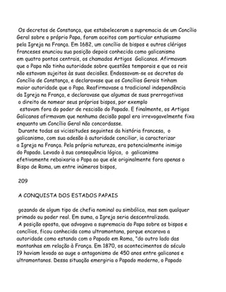 Os decretos de Constança, que estabeleceram a supremacia de um Concílio
Geral sobre o próprio Papa, foram aceitos com particular entusiasmo
pela Igreja na França. Em 1682, um concílio de bispos e outros clérigos
franceses enunciou sua posição depois conhecida como galicanismo
em quatro pontos centrais, os chamados Artigos Galicanos. Afirmavam
que o Papa não tinha autoridade sobre questões temporais e que os reis
não estavam sujeitos às suas decisões. Endossavam-se os decretos do
Concílio de Constança, e declaravase que os Concílios Gerais tinham
maior autoridade que o Papa. Reafirmavase a tradicional independência
da Igreja na França, e declaravase que algumas de suas prerrogativas
o direito de nomear seus próprios bispos, por exemplo
estavam fora do poder de rescisão do Papado. E finalmente, os Artigos
Galicanos afirmavam que nenhuma decisão papal era irrevogavelmente fixa
enquanto um Concílio Geral não concordasse.
Durante todas as vicissitudes seguintes da história francesa, o
galicanismo, com sua adesão à autoridade conciliar, ia caracterizar
a Igreja na França. Pela própria natureza, era potencialmente inimigo
do Papado. Levado à sua consequência lógica, o galicanismo
efetivamente rebaixaria o Papa ao que ele originalmente fora apenas o
Bispo de Roma, um entre inúmeros bispos,
209
A CONQUISTA DOS ESTADOS PAPAIS
gozando de algum tipo de chefia nominal ou simbólica, mas sem qualquer
primado ou poder real. Em suma, a Igreja seria descentralizada.
A posição oposta, que advogava a supremacia do Papa sobre os bispos e
concílios, ficou conhecida como ultramontana, porque encarava a
autoridade como estando com o Papado em Roma, "do outro lado das
montanhas em relação à França. Em 1870, os acontecimentos do século
19 haviam levado ao auge o antagonismo de 450 anos entre galicanos e
ultramontanos. Dessa situação emergiria o Papado moderno, o Papado
 