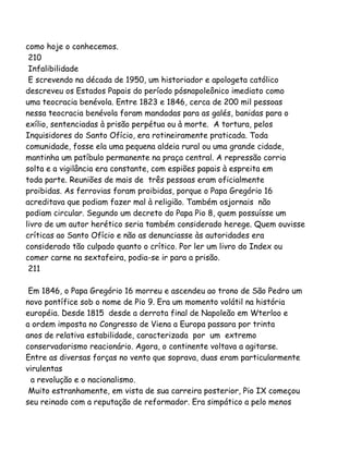 como hoje o conhecemos.
210
Infalibilidade
E screvendo na década de 1950, um historiador e apologeta católico
descreveu os Estados Papais do período pósnapoleônico imediato como
uma teocracia benévola. Entre 1823 e 1846, cerca de 200 mil pessoas
nessa teocracia benévola foram mandadas para as galés, banidas para o
exílio, sentenciadas à prisão perpétua ou à morte. A tortura, pelos
Inquisidores do Santo Ofício, era rotineiramente praticada. Toda
comunidade, fosse ela uma pequena aldeia rural ou uma grande cidade,
mantinha um patíbulo permanente na praça central. A repressão corria
solta e a vigilância era constante, com espiões papais à espreita em
toda parte. Reuniões de mais de três pessoas eram oficialmente
proibidas. As ferrovias foram proibidas, porque o Papa Gregório 16
acreditava que podiam fazer mal à religião. Também osjornais não
podiam circular. Segundo um decreto do Papa Pio 8, quem possuísse um
livro de um autor herético seria também considerado herege. Quem ouvisse
críticas ao Santo Ofício e não as denunciasse às autoridades era
considerado tão culpado quanto o crítico. Por ler um livro do Index ou
comer carne na sextafeira, podia-se ir para a prisão.
211
Em 1846, o Papa Gregório 16 morreu e ascendeu ao trono de São Pedro um
novo pontífice sob o nome de Pio 9. Era um momento volátil na história
européia. Desde 1815 desde a derrota final de Napoleão em Wterloo e
a ordem imposta no Congresso de Viena a Europa passara por trinta
anos de relativa estabilidade, caracterizada por um extremo
conservadorismo reacionário. Agora, o continente voltava a agitarse.
Entre as diversas forças no vento que soprava, duas eram particularmente
virulentas
a revolução e o nacionalismo.
Muito estranhamente, em vista de sua carreira posterior, Pio IX começou
seu reinado com a reputação de reformador. Era simpático a pelo menos
 