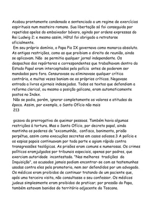 Acabou prontamente condenado e sentenciado a um regime de exercícios
espirituais num mosteiro romano. Sua libertação só foi conseguida por
repetidos apelos do embaixador bávaro, agindo por ordens expressas do
Rei Ludwig 2; e mesmo assim, Hõtzl foi obrigado a retratarse
oficialmente.
Em seu próprio domínio, o Papa Pio IX governava como monarca absoluto.
As antigas restrições, como as que proibiam o direito de reunião, ainda
se aplicavam. Não se permitia qualquer jornal independente. Os
despachos dos repórteres e correspondentes que trabalhavam dentro do
Estado Papal eram interceptados pela polícia antes de poderem ser
mandados para fora. Censuravase ou eliminavase qualquer crítica
contrária, e muitas vezes baniam-se os próprios críticos. Negavase
entrada a livros ejornais indesejados. Todos os textos que defendiam a
reforma clerical, ou mesmo a posição galicana, eram automaticamente
postos no Index.
Não se podia, porém, ignorar completamente os valores e atitudes da
época. Assim, por exemplo, o Santo Ofício não mais
213
gozava da prerrogativa de queimar pessoas. Também havia algumas
restrições à tortura. Mas o Santo Ofício, por decreto papal, ainda
mantinha os poderes de "excomunhão, confisco, banimento, prisão
perpétua, assim como execuções secretas em casos odiosos.3 A polícia e
os espias papais continuavam por toda parte e agiam rápido contra
transgressões teológicas. As prisões eram comuns e numerosas. Os crimes
políticos eramjulgados por tribunais especiais, apenas por padres, que
exerciam autoridade incontestada. "Nas melhores tradições da
Inquisição", os acusados jamais podiam encontrar-se com as testemunhas
usadas contra eles pela promotoria, nem ser defendidos por um advogado.
Os médicos eram proibidos de continuar tratando de um paciente que,
após uma terceira visita, não consultasse o seu confessor. Os médicos
judeus simplesmente eram proibidos de praticar; por pressão do Papa,
também estavam banidos do território adjacente da Toscana.
 