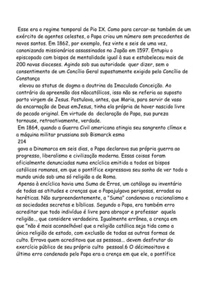 Esse era o regime temporal de Pio IX. Como para cercar-se também de um
exército de agentes celestes, o Papa criou um número sem precedentes de
novos santos. Em 1862, por exemplo, fez vinte e seis de uma vez,
canonizando missionários assassinados no Japão em 1597. Entupiu o
episcopado com bispos de mentalidade igual à sua e estabeleceu mais de
200 novas dioceses. Agindo sob sua autoridade quer dizer, sem o
consentimento de um Concílio Geral supostamente exigido pelo Concílio de
Constança
elevou ao status de dogma a doutrina da Imaculada Conceição. Ao
contrário da apreensão dos nãocatólicos, isso não se referia ao suposto
parto virgem de Jesus. Postulava, antes, que Maria, para servir de vaso
da encarnação de Deus emJesus, tinha ela própria de haver nascido livre
do pecado original. Em virtude da declaração do Papa, sua pureza
tornouse, retroativamente, verdade.
Em 1864, quando a Guerra Civil americana atingia seu sangrento clímax e
a máquina militar prussiana sob Bismarck esma
214
gava a Dinamarca em seis dias, o Papa declarava sua própria guerra ao
progresso, liberalismo e civilização moderna. Essas coisas foram
oficialmente denunciadas numa encíclica emitida a todos os bispos
católicos romanos, em que o pontífice expressava seu sonho de ver todo o
mundo unido sob uma só religião a de Roma.
Apensa à encíclica havia uma Suma de Erros, um catálogo ou inventário
de todas as atitudes e crenças que o Papajulgava perigosas, erradas ou
heréticas. Não surpreendentemente, a "Suma" condenava o racionalismo e
as sociedades secretas e bíblicas. Segundo o Papa, era também erro
acreditar que todo indivíduo é livre para abraçar e professar aquela
religião.., que considere verdadeira. Igualmente errônea, a crença em
que "não é mais aconselhável que a religião católica seja tida como a
única religião de estado, com exclusão de todas as outras formas de
culto. Errava quem acreditava que as pessoas... devem desfrutar do
exercício público de seu próprio culto pessoal.6 O décimooitavo e
último erro condenado pelo Papa era a crença em que ele, o pontífice
 