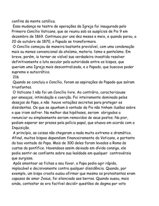 confins da mente católica.
Essa mudança no teatro de operações da Igreja foi inaugurada pelo
Primeiro Concílio Vaticano, que se reuniu sob os auspícios de Pio 9 em
dezembro de 1869. Continuou por uns dez meses e meio, e quando parou, a
20 de outubro de 1870, o Papado se transformara.
O Concílio começou de maneira bastante previsível, com uma condenação
mais ou menos convencional do ateísmo, materia. lismo e panteísmo. Em
breve, porém, ia tornar-se visível sua verdadeira investida resolver
definitivamente a luta secular pela autoridade entre os bispos, que
queriam uma Igreja mais descentralizada, e o Papado, que buscava poder
supremo e autocrático.
216
Quando se concluiu o Concílio, foram as aspirações do Papado que saíram
triunfantes.
O Vaticano 1 não foi um Concílio livre. Ao contrário, caracterizouse
por ameaças, intimidação e coerção. Foi inteiramente dominado pelos
desejos do Papa, e não houve votações secretas para proteger os
dissidentes. Os que se opunham à vontade de Pio não tinham ilusões sobre
o que iriam sofrer. Na melhor das hipóteses, seriam obrigados a
renunciar ou simplesmente seriam removidos de seus postos. Na pior,
podiam esperar ser presos pela polícia papal, que atuava em acordo com a
Inquisição.
A princípio, as coisas não chegaram a nada muito extremo e dramático.
Afinal, muitos bispos dependiam financeiramente do Vaticano, e portanto
da boa vontade do Papa. Mais de 300 deles foram levados a Roma às
custas do pontífice. Havendoos assim deixado em dívida consigo, ele
podia sentir-se confiante sobre sua lealdade em qualquer controvérsia
que surgisse.
Após amontoar as fichas a seu favor, o Papa podia agir rápida,
implacável e decisivamente contra qualquer dissidência. Quando, por
exemplo, um bispo croata ousou afirmar que mesmo os protestantes eram
capazes de amar Jesus, foi silenciado aos berros. Quando ousou, mais
ainda, contestar se era factível decidir questões de dogma por voto
 