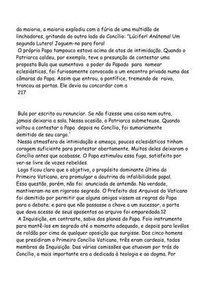 da maioria, a maioria explodiu com a fúria de uma multidão de
linchadores, gritando do outro lado do Concílio: "Lúcifer! Anátema! Um
segundo Lutero! Joguem-no para fora!
O próprio Papa tampouco estava acima de atos de intimidação. Quando o
Patriarca caldeu, por exemplo, teve a presunção de contestar uma
proposta Bula que aumentava o poder do Papado para nomear
eclesiásticos, foi furiosamente convocado a um encontro privado numa das
câmaras do Papa. Assim que entrou, o pontífice, tremendo de raiva,
trancou as portas. Ele devia ou concordar com a
217
Bula por escrito ou renunciar. Se não fizesse uma coisa nem outra,
jamais deixaria a sala. Nessa ocasião, o Patriarca submeteuse. Quando
voltou a contestar o Papa depois no Concílio, foi sumariamente
demitido de seu cargo.'
Nessa atmosfera de intimidação e ameaça, poucos eclesiásticos tinham
coragem suficiente para protestar abertamente. Muitos deles deixaram o
Concílio antes que acabasse. O Papa estimulou essa fuga, satisfeito por
ver-se livre de vozes rebeldes.
Logo ficou claro que o objetivo, o propósito dominante último do
Primeiro Vaticano, era promulgar a doutrina da infalibilidade papal.
Essa questão, porém, não foi anunciada de antemão. Na verdade,
mantiveram-na em rigoroso segredo. O Prefeito dos Arquivos do Vaticano
foi demitido por permitir que alguns amigos vissem as regras do Papa
para o debate; e para que não passasse a chave a um sucessor, a porta
que dava acesso de seus aposentos ao arquivo foi emparedada.12
A Inquisição, em contraste, sabia dos planos do Papa. Foio instrumento
para mantê-los em segredo até o momento adequado, e depois para leválos
de roldão por cima de qualquer oposição que surgisse. Dos cinco homens
que presidiram o Primeiro Concílio Vaticano, três eram cardeais, todos
membros da Inquisição. Das várias comissões que atuavam por trás do
Concílio, a mais importante era a dedicada à teologia e ao dogma. Por
 