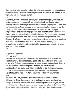 Montségur, o mais importante bastião cátaro remanescente, caiu após um
demorado sítio, e mais de 200 hereges foram imolados numa pira no pé da
montanha em que ficava o castelo.
30
Quéribus, a última fortaleza cátara, caiu onze anos depois, em 1255. Só
então cessou por fim a resistência organizada cátara. àquela altura,
grandes números de hereges sobreviventes haviam fugido para a Catalunha
e a Lombardia, onde estabeleceram novas comunidades. Mesmo no sul da
França, porém, o catarismo não morreu de todo. Muitos hereges
simplesmente se fundiram na população local e continuaram a abraçar seu
credo e praticar seus rituais na clandestinidade. Permaneceram activos na
região por pelo menos mais meio século, e durante as primeiras duas
décadas do século 14 houve um ressurgimento cátaro em torno da aldeia de
Montaillou, nos Pirenéus franceses. A essa altura, porém, já se
estabelecera uma instituição mais sinistra que qualquer exército cruzado
para cuidar dos hereges.
31
Origens da Inquisição
*/* (vou a ler)
Enquanto prosseguiam as campanhas militares contra as fortalezas e
cidades cátaras de grandes populações católicas, estava em progresso
outro fato. Embora menos obviamente espectacular, menos dramático, iria
ter importância ainda maior para a história do cristianismo,
transcendendo em muito o contexto imediato do sul da França no século
13. Sua influência ia irradiar-se por todo o mundo cristão, moldar
aspectos substanciais da história e cultura ocidentais, e durar até
hoje.
No verão de 1206, um ano e meio antes de ser pregada a Cruzada
Albigense, o Bispo de Osma, no norte da Espanha, passava pelo sul da
França na volta de uma visita a Roma. Era acompanhado na viagem por um
certo Dominic de Guzmán, subprior dos monges da catedral de Osma. Filho
de um nobre menor castelhano, Dominic tinha uns trinta e seis anos na
 