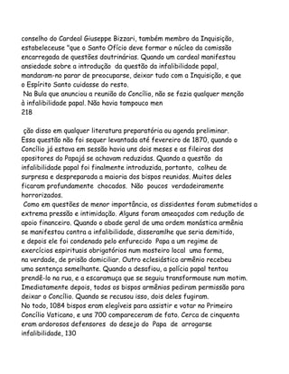 conselho do Cardeal Giuseppe Bizzari, também membro da Inquisição,
estabeleceuse "que o Santo Ofício deve formar o núcleo da comissão
encarregada de questões doutrinárias. Quando um cardeal manifestou
ansiedade sobre a introdução da questão da infalibilidade papal,
mandaram-no parar de preocuparse, deixar tudo com a Inquisição, e que
o Espírito Santo cuidasse do resto.
Na Bula que anunciou a reunião do Concílio, não se fazia qualquer menção
à infalibilidade papal. Não havia tampouco men
218
ção disso em qualquer literatura preparatória ou agenda preliminar.
Essa questão não foi sequer levantada até fevereiro de 1870, quando o
Concílio já estava em sessão havia uns dois meses e as fileiras dos
opositores do Papajá se achavam reduzidas. Quando a questão da
infalibilidade papal foi finalmente introduzida, portanto, colheu de
surpresa e despreparada a maioria dos bispos reunidos. Muitos deles
ficaram profundamente chocados. Não poucos verdadeiramente
horrorizados.
Como em questões de menor importância, os dissidentes foram submetidos a
extrema pressão e intimidação. Alguns foram ameaçados com redução de
apoio financeiro. Quando o abade geral de uma ordem monástica armênia
se manifestou contra a infalibilidade, disseramlhe que seria demitido,
e depois ele foi condenado pelo enfurecido Papa a um regime de
exercícios espirituais obrigatórios num mosteiro local uma forma,
na verdade, de prisão domiciliar. Outro eclesiástico armênio recebeu
uma sentença semelhante. Quando a desafiou, a polícia papal tentou
prendê-lo na rua, e a escaramuça que se seguiu transformouse num motim.
Imediatamente depois, todos os bispos armênios pediram permissão para
deixar o Concílio. Quando se recusou isso, dois deles fugiram.
No todo, 1084 bispos eram elegíveis para assistir e votar no Primeiro
Concílio Vaticano, e uns 700 compareceram de fato. Cerca de cinquenta
eram ardorosos defensores do desejo do Papa de arrogarse
infalibilidade, 130
 