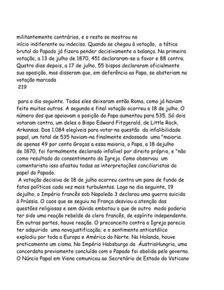 militantemente contrários, e o resto se mostrou no
início indiferente ou indeciso. Quando se chegou à votação, a tática
brutal do Papado já fizera pender decisivamente a balança. Na primeira
votação, a 13 de julho de 1870, 451 declararam-se a favor e 88 contra.
Quatro dias depois, a 17 de julho, 55 bispos declararam oficialmente
sua oposição, mas disseram que, em deferência ao Papa, se absteriam na
votação marcada
219
para o dia seguinte. Todos eles deixaram então Roma, como já haviam
feito muitos outros. A segunda e final votação ocorreu a 18 de julho. O
número dos que apoiavam a posição do Papa aumentou para 535. Só dois
votaram contra, um deles o Bispo Edward Fitzgerald, de Little Rock,
Arkansas. Dos 1.084 elegíveis para votar na questão da infalibilidade
papal, um total de 535 haviam-na finalmente endossado uma "maioria
de apenas 49 por cento Graças a essa maioria, o Papa, a 18 dejulho
de 1870, foi formalmente declarado infalível por direito próprio, e "não
como resultado do consentimento da Igreja. Como observou um
comentarista isso afastou todas as interpretações conciliaristas do
papel do Papado.
A votação decisiva de 18 de julho ocorreu contra um pano de fundo de
fatos políticos cada vez mais turbulentos. Logo no dia seguinte, 19
dejulho, o Império francês sob Napoleão 3 declarou uma guerra suicida
à Prússia. O caos que se seguiu na França desviou a atenção das
questões religiosas e sem dúvida embotou o que de outro modo poderia
ter sido uma reação rebelde do clero francês, de espírito independente.
Em outras partes, houve reação. O preconceito contra a Igreja parecia
ter adquirido uma novajustificação; e o sentimento anticatólico
explodiu por toda a Europa e América do Norte. Na Holanda, houve
praticamente um cisma. No Império Habsburgo da ÁustriaHungria, uma
concordata previamente concluída com o Papado foi abolida pelo governo.
O Núncio Papal em Viena comunicou ao Secretário de Estado do Vaticano
 