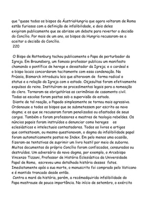 que "quase todos os bispos da ÁustriaHungria que agora voltaram de Roma
estão furiosos com a definição de infalibilidade, e dois deles
exigiram publicamente que se abrisse um debate para reverter a decisão
do Concílio. Por mais de um ano, os bispos da Hungria recusaram-se a
aceitar a decisão do Concílio.
220
O Bispo de Rottenburg tachou publicamente o Papa de perturbador da
Igreja. Em Braunsberg, um famoso professor publicou um manifesto
chamando o pontífice de herege e devastador da Igreja; e o cardeal e
o bispo locais concordaram tacitamente com essa condenação. Na
Prússia, Bismarck introduziu leis que alteravam de forma radical o
status e a relação da Igreja com o estado. Osjesuítas foram efetivamente
expulsos do reino. Instituíram-se procedimentos legais para a nomeação
do clero. Tornaram-se obrigatórias as cerimônias de casamento civil.
Todas as escolas foram postas sob a supervisão do estado.
Diante de tal reação, o Papado simplesmente se tornou mais agressivo.
Ordenouse a todos os bispos que se submetessem por escrito ao novo
dogma; e os que se recusaram foram penalizados ou afastados de seus
cargos. Também o foram professores e mestres de teologia rebeldes. Os
núncios papais foram instruídos a denunciar como hereges os
eclesiásticos e intelectuais contestadores. Todos os livros e artigos
que contestavam, ou mesmo questionavam, o dogma da infalibilidade papal
foram automaticamente postos no Index. Em pelo menos uma ocasião,
fizeram-se tentativas de suprimir um livro hostil por meio de suborno.
Muitos documentos do próprio Concílio foram confiscados, censurados ou
destruídos. Um adversário do novo dogma, por exemplo, o Arcebispo
Vincenzo Tizzani, Professor de História Eclesiástica da Universidade
Papal de Roma, escreveu uma detalhada história desses fatos.
Imediatamente após a sua morte, o manuscrito foi comprado pelo Vaticano
e é mantido trancado desde então.
Contra a maré da história, porém, a recémadquirida infalibilidade do
Papa mostrouse de pouca importância. No início de setembro, o exército
 