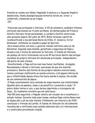 francês se rendeu em Sédan, Napoleão 3 abdicou e o Segundo Império
desmoronou. Numa desesperançada tentativa tardia de evitar a
catástrofe, chamaram-se as tropas
221
francesas que protegiam o Vaticano. A 20 de setembro, soldados italianos
entraram marchando em triunfo em Roma. As deliberações do Primeiro
Concílio Vaticano foram paralisadas, e o próprio Concílio encerrouse
uma quinzena depois. Em julho de 1871, Roma tornouse capital do
recémunificado e secularizado Reino da Itália. O monarca, Victor
Emmanuel, instalouse no expalácio papal do Quirinal.
Dois meses antes, em maio, o governo italiano instituíra uma Lei de
Garantias. Segundo essa medida, garantiase a segurança do Papa e
davase a ele o status de soberano no Vaticano. A Cidade do Vaticano
um pedaço de terra totalizando cerca de 44 hectares dentro das antigas
muralhas do próprio Vaticano foi declarada principado independente,
não parte do solo italiano.
Inconformado, o Papa entrou num mau humor muitíssimo divulgado.
Recusandose a deixar o Vaticano, queixouse de que era mantido
prisioneiro. Dentro dos limites de seu próprio domínio miniaturizado,
tentou continuar indiferente ao mundo externo; e há alguns indícios de
que a infalibilidade àquela altura lhe havia subido à cabeça. Na versão
de um comentarista da época:
O Papa recentemente teve vontade de experimentar sua infalibilidade.
Quando dava um passeio, disse a um paralítico: Levantate e anda." O
pobre diabo tentou e caiu, o que deixou deprimido o viceregente de
Deus... Eu realmente acredito que ele está louco.
Nos 58 anos seguintes, o Papado insistiu em recusar-se a reconhecer o
estado italiano. Durante todo esse tempo, nenhum Papa visitou Roma nem
se dignou pôr o pé em solo italiano. Finalmente, em fevereiro de 1929,
concluiuse o Tratado de Latrão. A Cidade do Vaticano foi oficialmente
reconhecida e ratificada como estado soberano sob a lei internacional,
e o catolicismo proclamado religião
 