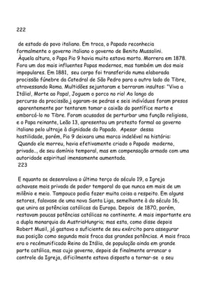 222
de estado do povo italiano. Em troca, o Papado reconhecia
formalmente o governo italiano o governo de Benito Mussolini.
Àquela altura, o Papa Pio 9 havia muito estava morto. Morrera em 1878.
Fora um dos mais influentes Papas modernos, mas também um dos mais
impopulares. Em 1881, seu corpo foi transferido numa elaborada
procissão fúnebre da Catedral de São Pedro para o outro lado do Tibre,
atravessando Roma. Multidões sejuntaram e berraram insultos: "Viva a
Itália!, Morte ao Papa!, Joguem o porco no rio! Ao longo do
percurso da procissão,j ogaram-se pedras e seis indivíduos foram presos
aparentemente por tentarem tomar o caixão do pontífice morto e
emborcá-lo no Tibre. Foram acusados de perturbar uma função religiosa,
e o Papa reinante, Leão 13, apresentou um protesto formal ao governo
italiano pelo ultraje à dignidade do Papado. Apesar dessa
hostilidade, porém, Pio 9 deixara uma marca indelével na história:
Quando ele morreu, havia efetivamente criado o Papado moderno,
privado.., de seu domínio temporal, mas em compensação armado com uma
autoridade espiritual imensamente aumentada.
223
E nquanto se desenrolava o último terço do século 19, a Igreja
achavase mais privada de poder temporal do que nunca em mais de um
milênio e meio. Tampouco podia fazer muita coisa a respeito. Em alguns
setores, falavase de uma nova Santa Liga, semelhante à do século 16,
que unira as potências católicas da Europa. Depois de 1870, porém,
restavam poucas potências católicas no continente. A mais importante era
a dupla monarquia da AustriaHungria; mas esta, como disse depois
Robert Musil, já gastava o suficiente de seu exército para assegurar
sua posição como segunda mais fraca das grandes potências. A mais fraca
era o recémunificado Reino da Itália, de população ainda em grande
parte católica, mas cujo governo, depois de finalmente arrancar o
controle da Igreja, dificilmente estava disposto a tornar-se o seu
 