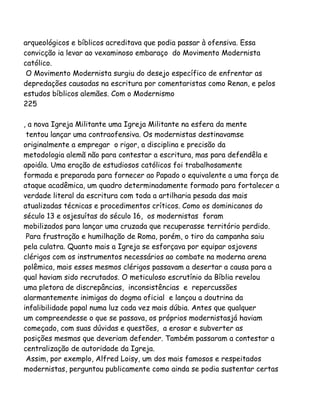 arqueológicos e bíblicos acreditava que podia passar à ofensiva. Essa
convicção ia levar ao vexaminoso embaraço do Movimento Modernista
católico.
O Movimento Modernista surgiu do desejo específico de enfrentar as
depredações causadas na escritura por comentaristas como Renan, e pelos
estudos bíblicos alemães. Com o Modernismo
225
, a nova Igreja Militante uma Igreja Militante na esfera da mente
tentou lançar uma contraofensiva. Os modernistas destinavamse
originalmente a empregar o rigor, a disciplina e precisão da
metodologia alemã não para contestar a escritura, mas para defendêla e
apoiála. Uma eração de estudiosos católicos foi trabalhosamente
formada e preparada para fornecer ao Papado o equivalente a uma força de
ataque acadêmica, um quadro determinadamente formado para fortalecer a
verdade literal da escritura com toda a artilharia pesada das mais
atualizadas técnicas e procedimentos críticos. Como os dominicanos do
século 13 e osjesuítas do século 16, os modernistas foram
mobilizados para lançar uma cruzada que recuperasse território perdido.
Para frustração e humilhação de Roma, porém, o tiro da campanha saiu
pela culatra. Quanto mais a Igreja se esforçava por equipar osjovens
clérigos com os instrumentos necessários ao combate na moderna arena
polêmica, mais esses mesmos clérigos passavam a desertar a causa para a
qual haviam sido recrutados. O meticuloso escrutínio da Bíblia revelou
uma pletora de discrepâncias, inconsistências e repercussões
alarmantemente inimigas do dogma oficial e lançou a doutrina da
infalibilidade papal numa luz cada vez mais dúbia. Antes que qualquer
um compreendesse o que se passava, os próprios modernistasjá haviam
começado, com suas dúvidas e questões, a erosar e subverter as
posições mesmas que deveriam defender. Também passaram a contestar a
centralização de autoridade da Igreja.
Assim, por exemplo, Alfred Loisy, um dos mais famosos e respeitados
modernistas, perguntou publicamente como ainda se podia sustentar certas
 