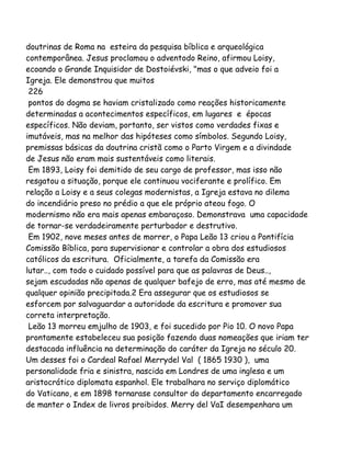 doutrinas de Roma na esteira da pesquisa bíblica e arqueológica
contemporânea. Jesus proclamou o adventodo Reino, afirmou Loisy,
ecoando o Grande Inquisidor de Dostoiévski, "mas o que adveio foi a
Igreja. Ele demonstrou que muitos
226
pontos do dogma se haviam cristalizado como reações historicamente
determinadas a acontecimentos específicos, em lugares e épocas
específicos. Não deviam, portanto, ser vistos como verdades fixas e
imutáveis, mas na melhor das hipóteses como símbolos. Segundo Loisy,
premissas básicas da doutrina cristã como o Parto Virgem e a divindade
de Jesus não eram mais sustentáveis como literais.
Em 1893, Loisy foi demitido de seu cargo de professor, mas isso não
resgatou a situação, porque ele continuou vociferante e prolífico. Em
relação a Loisy e a seus colegas modernistas, a Igreja estava no dilema
do incendiário preso no prédio a que ele próprio ateou fogo. O
modernismo não era mais apenas embaraçoso. Demonstrava uma capacidade
de tornar-se verdadeiramente perturbador e destrutivo.
Em 1902, nove meses antes de morrer, o Papa Leão 13 criou a Pontifícia
Comissão Bíblica, para supervisionar e controlar a obra dos estudiosos
católicos da escritura. Oficialmente, a tarefa da Comissão era
lutar.., com todo o cuidado possível para que as palavras de Deus..,
sejam escudadas não apenas de qualquer bafejo de erro, mas até mesmo de
qualquer opinião precipitada.2 Era assegurar que os estudiosos se
esforcem por salvaguardar a autoridade da escritura e promover sua
correta interpretação.
Leão 13 morreu emjulho de 1903, e foi sucedido por Pio 10. O novo Papa
prontamente estabeleceu sua posição fazendo duas nomeações que iriam ter
destacada influência na determinação do caráter da Igreja no século 20.
Um desses foi o Cardeal Rafael Merrydel Val ( 1865 1930 ), uma
personalidade fria e sinistra, nascida em Londres de uma inglesa e um
aristocrático diplomata espanhol. Ele trabalhara no serviço diplomático
do Vaticano, e em 1898 tornarase consultor do departamento encarregado
de manter o Index de livros proibidos. Merry del VaI desempenhara um
 