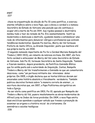 papel
227
chave na orquestração da eleição de Pio 10 como pontífice, e exerceu
enorme influência sobre o novo Papa, que o elevou a cardeal e o nomeou
Secretário de Estado do Vaticano uma posição que ele continuou a
ocupar até a morte de Pio em 1914. Sua rigidez pessoal e doutrinária
moldou todo o teor do reinado de Pio. Era veementemente hostil ao
modernismo e dedicouse a destruílo, ajudando mesmo a estabelecer uma
rede de informantes para denunciar clérigos e professores que exibiam
tendências modernistas. Quando Pio morreu, Merry dei Val tornouse
Prefeito do Santo Ofício, ou Grande Inquisidor, posto que manteve até
sua própria morte, em 1930.
O segundo nomeado importante de Pio foi o Cardeal Mariano Rampolla del
Tindaro ( 1843 1913), um rebento da nobreza siciliana. Em 1887, ele fora
feito cardeal e antecessor de Merry del Val como Secretário de Estado
do Vaticano. Sob Pio 10, tornouse Secretário da Santa Inquisição. Também
o fizeram membro, depois presidente, da Pontifícia Comissão Bíblica
que foi então posta sob a autoridade da Inquisição. Juntos, Rampolla
Tindaro e Merry del Vai transformaram a Comissão no que um comentarista
descreveu como "um portavoz militante dos interesses deles
próprios. Em 1905, o órgão declarou que os textos bíblicos deviam ser
encarados como história absoluta e literalmente verdadeira. Também
publicou decretos formais sobre "a maneira correta de ensinar.., a
escritura decretos que, em 1907, o Papa PioXtornou obrigatórios em
toda a Igreja.
Ao ser eleito como pontífice em 1903, Pio 10, apoiado por Rampolla dei
Tindaro e Merry dcl Val, pusera imediatamente as obras modernistas de
Alfred Loisy no Index de livros proibidos. Em 1904, o novo Papa emitiu
duas encíclicas opondose a qualquer estudo que tivesse a presunção de
examinar as origens e a história inicial do cristianismo. Os
seminários e escolas teológicas
228
 