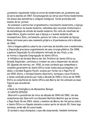 juramento repudiando todos os erros do modernismo um juramento que
só seria abolido em 1967. Excomungaram-se vários escritores modernistas.
Os alunos dos seminários e colégios teológicos foram proibidos até
mesmo de ler jornais.
Ao endossar e patrocinar originalmente o movimento modernista, a Igreja
tentara entrar no mundo moderno, valendose dos recursos intelectuais e
da metodologia de estudo do mundo moderno. Em vista do resultado da
experiência, éjusto concluir que a Igreja e o mundo moderno são
incompatíveis. Esta, certamente, parece ter sido a conclusão da Igreja.
Roma retirouse para uma casamata própria e lá permaneceu até a década
de 1960.
Com a imagem pública coberta de cicatrizes da batalha com o modernismo,
a Inquisição precisava urgentemente de uma cirurgia plástica. Em 1908,
a palavra Inquisição foi oficialmente retirada de seu título, e ela
se tornou a Sagrada Congregação do Santo Ofício.
A influência do Cardeal Merry dei Val, Prefeito do Santo Ofício ou
Grande Inquisidor, continuou a irradiar-se com o desenrolar do século
20. Quando ele morreu, em 1930, os onze cardeais que compunham o
conselho governante do Santo Ofício eram todos seus protegidos. Um
deles, o Cardeal Eugenio Pacelli, acabou por tornar-se o Papa Pio 12
em 1939. Outro, o Cardeal Donato Sbarrettj, tornouse o novo Prefeito,
e nessa condição presidiu por toda a década de 1930 e início da de 1940.
Entre os consultores do Santo Ofício sob Merry dei Vai estavam as duas
figuras que sucederam
230
A Rede de Inteligência de Monsenhor Benigni
O SANTO OFICIO
Sbarretti e presidiram do início da década de 1940 até 1982. Um dos
consultores sob Sbarretti era Giovanni Battista Montini que se tornou
o Papa Paulo V6 em 1963. Assim, a sombra de Merry dei Val pairou sobre
o Santo Ofício e o Papado durante a maior parte do século 20. Como logo
veremos, ainda não foi exorcizada.
O cardeal e seus discípulos, o que não surpreende. também tentaram
 