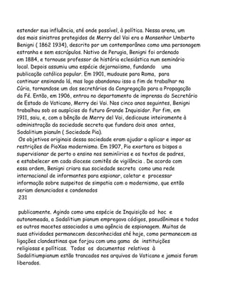 estender sua influência, até onde possível, à política. Nessa arena, um
dos mais sinistros protegidos de Merry del Vai era o Monsenhor Umberto
Benigni ( 1862 1934), descrito por um contemporâneo como uma personagem
estranha e sem escrúpulos. Nativo de Perugia, Benigni foi ordenado
em 1884, e tornouse professor de história eclesiástica num seminário
local. Depois assumiu uma espécie dejornaiismo, fundando uma
publicação católica popular. Em 1901, mudouse para Roma, para
continuar ensinando lá, mas logo abandonou isso a fim de trabalhar na
Cúria, tornandose um dos secretários da Congregação para a Propagação
da Fé. Então, em 1906, entrou no departamento de imprensa do Secretário
de Estado do Vaticano, Merry dei Vai. Nos cinco anos seguintes, Benigni
trabalhou sob os auspícios do futuro Grande Inquisidor. Por fim, em
1911, saiu, e, com a bênção de Merry del Vai, dedicouse inteiramente à
administração da sociedade secreta que fundara dois anos antes,
Sodalitium pianuln ( Sociedade Pia).
Os objetivos originais dessa sociedade eram ajudar a aplicar e impor as
restrições de PioXao modernismo. Em 1907, Pio exortara os bispos a
supervisionar de perto o ensino nos seminíirios e os textos de padres,
e estabelecer em cada diocese comitês de vigilância . De acordo com
essa ordem, Benigni criara sua sociedade secreta como uma rede
internacional de informantes para espionar, coletar e processar
informação sobre suspeitos de simpatia com o modernismo, que então
seriam denunciados e condenados
231
publicamente. Agindo como uma espécie de Inquisição ad hoc e
autonomeada, a Sodalitium pianum empregava códigos, pseudônimos e todos
os outros macetes associados a uma agência de espionagem. Muitas de
suas atividades permanecem desconhecidas até hoje, como permanecem as
ligações clandestinas que forjou com uma gama de instituições
religiosas e políticas. Todos os documentos relativos à
Sodalitiumpianum estão trancados nos arquivos do Vaticano e jamais foram
liberados.
 