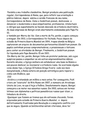 Paralela a seu trabalho clandestino, Benigni produzia uma publicação
regular, Corrispondenza di Roma, que, para refletir sua orientação e
público básicos, depois adotou a versão francesa de seu nome,
Correspondance de Rome. Como a Sodalitium pianum, dedicavase a
denunciar o modernismo e seus simpatizantes, professores, intelectuais
e clérigos que supostamente se haviam desviado da ortodoxia doutrinária.
As duas empresas de Benigni eram abertamente endossadas pelo Papa Pio
10,
e também por Merry dei Vai. Com a morte de Pio, porém, o apoio começou
a minguar. Em 1913, a Correspondance foi fechada. Pouco depois da
eclosão da Primeira Guerra Mundial em 1914, tropas alemãs na Bélgica
capturaram um arquivo de documentos pertencentes àSodalitium pianum. Os
papéis continham provas comprometedoras, e pressionouse o Vaticano
para conter as atividades de Benigni. Finalmente, a Sodalitium pianum
foi liquidada pelo Papa Benedito 15 em 1921.
Em Merry dei Vai, porém, Benigni tinha um protetor poderoso, sob cujos
auspícios passou a empenhar-se em outros empreendimentos dúbios.
Durante séculos, a Igreja sonhara em estabelecer uma base na Rússia e
aos poucos deslocar ou incorporar a ortodoxia russa. Se ocorresse alguma
coisa desse tipo, a Igreja Ortodoxa Grega ficaria cada vez mais
marginalizada, e Roma estaria em posição estratégica para reparar o
cisma com Bizâncio, que
232
dividira a cristandade um milênio e meio antes. Por conseguinte, PioX
criara um "exarcato" do Rito Russo em 1907, e nomeara um Arcebispo
Uniato de Lvov, no que é hoje a Polônia. Imediatamente depois, Benigni
começara a se meter nos assuntos russos. Em 1910, estava em termos
íntimos com diplomatas e políticos paneslávicos russos quer dizer, a
linhadura da direita.
Quaisquer que fossem as tramas que ele estivesse chocando, foram
arquivadas pela eclosão da Primeira Guerra Mundial, e depois
definitivamente frustradas pela Revolução e o sangrento conflito civil
que se seguiu. Quando os bolchevistas saíram vitoriosos, deve ter
 