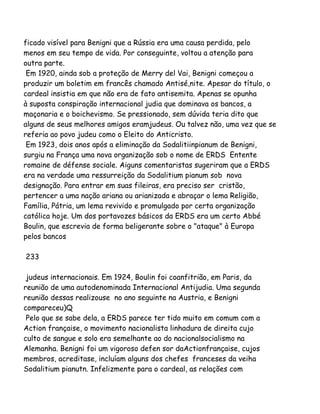 ficado visível para Benigni que a Rússia era uma causa perdida, pelo
menos em seu tempo de vida. Por conseguinte, voltou a atenção para
outra parte.
Em 1920, ainda sob a proteção de Merry del Vai, Benigni começou a
produzir um boletim em francês chamado Antisé,nite. Apesar do título, o
cardeal insistia em que não era de fato antisemita. Apenas se opunha
à suposta conspiração internacional judia que dominava os bancos, a
maçonaria e o boichevismo. Se pressionado, sem dúvida teria dito que
alguns de seus melhores amigos eramjudeus. Ou talvez não, uma vez que se
referia ao povo judeu como o Eleito do Anticristo.
Em 1923, dois anos após a eliminação da Sodalitiinpianum de Benigni,
surgiu na França uma nova organização sob o nome de ERDS Entente
romaine de défense sociale. Aiguns comentaristas sugeriram que a ERDS
era na verdade uma ressurreição da Sodalitium pianum sob nova
designação. Para entrar em suas fileiras, era preciso ser cristão,
pertencer a uma nação ariana ou arianizada e abraçar o lema Religião,
Família, Pátria, um lema revivido e promulgado por certa organização
católica hoje. Um dos portavozes básicos da ERDS era um certo Abbé
Boulin, que escrevia de forma beligerante sobre o "ataque" à Europa
pelos bancos
233
judeus internacionais. Em 1924, Boulin foi coanfitrião, em Paris, da
reunião de uma autodenominada Internacional Antijudia. Uma segunda
reunião dessas realizouse no ano seguinte na Austria, e Benigni
compareceu)Q
Pelo que se sabe dela, a ERDS parece ter tido muito em comum com a
Action française, o movimento nacionalista linhadura de direita cujo
culto de sangue e solo era semelhante ao do nacionalsocialismo na
Alemanha. Benigni foi um vigoroso defen sor daActionfrançaise, cujos
membros, acreditase, incluíam alguns dos chefes franceses da veiha
Sodalitium pianutn. Infelizmente para o cardeal, as relações com
 