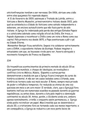 aActionfrançaise tendiam a ser nervosas. Em 1926, abriuse uma cisão
entre eles quejamais foi reparada depois.
A 11 de fevereiro de 1929, assinouse o Tratado de Latrão, entre o
Vaticano e Benito Mussolini, primeiroministro italiano desde 1922, pelo
qual se estabelecia a Cidade do Vaticano como estado independente e
soberano, um enciave autosuficiente que não fazia parte do solo
italiano. A Igreja foi indenizada pela perda dos antigos Estados Papais
e o catolicismo adotado como religião oficial da Itália. Em troca, o
Papado dignavase a reconhecer a Itália como um reino e Roma como sua
capital. Pela primeira vez desde 1870, o Papa aventurouse a pôr o pé
na Cidade Eterna.
Monsenhor Benigni ficou satisfeito. Depois iria colaborar estreitamente
com a OVRA, o equivalente italiano da Gcstapo. Podese imaginar o
entusiasmo com que, se houvesse vivido para ver, haveria abraçado o
movimento faiangista de Franco na Espanha.
234
Os traumáticos acontecimentos da primeira metade do século 20 as
duas guerras mundiais, o choque de ideologias, as revoluções e
conflitos civis no México, Rússia, Espanha e outras partes
demonstraram a medida em que a Igreja ficara à margem do curso da
história ocidental. A não ser em casos isolados como a Irlanda, essa
história se tornara cada vez mais secular. E Roma, sempre mais privada
de poder e influência temporais, foi reduzida ao status de uma voz
queixosa em meio a um coro maior. E verdade, claro, que a Igrejajá fora
bastante ineficaz em numerosas ocasiões no passado durante as guerras
napoleônicas, ou antes disso, durante a luta pelo império e dominação
continental no século 18. Antes, porém, o Ocidente ainda era, embora
apenas nominalmente, cristão; e enquanto assim permaneceu, a Igreja
ainda podia reivindicar um papel. Mas à medida que se desenrolava o
século 20, o cristianismo fora se tornando cada vez menos importante; e
em consequência, a Igreja se reduzira a um novo ponto baixo de
 