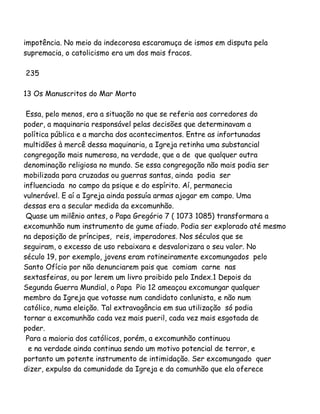 impotência. No meio da indecorosa escaramuça de ismos em disputa pela
supremacia, o catolicismo era um dos mais fracos.
235
13 Os Manuscritos do Mar Morto
Essa, pelo menos, era a situação no que se referia aos corredores do
poder, a maquinaria responsável pelas decisões que determinavam a
política pública e a marcha dos acontecimentos. Entre as infortunadas
multidões à mercê dessa maquinaria, a Igreja retinha uma substancial
congregação mais numerosa, na verdade, que a de que qualquer outra
denominação religiosa no mundo. Se essa congregação não mais podia ser
mobilizada para cruzadas ou guerras santas, ainda podia ser
influenciada no campo da psique e do espírito. Aí, permanecia
vulnerável. E aí a Igreja ainda possuía armas ajogar em campo. Uma
dessas era a secular medida da excomunhão.
Quase um milênio antes, o Papa Gregório 7 ( 1073 1085) transformara a
excomunhão num instrumento de gume afiado. Podia ser explorado até mesmo
na deposição de príncipes, reis, imperadores. Nos séculos que se
seguiram, o excesso de uso rebaixara e desvalorizara o seu valor. No
século 19, por exemplo, jovens eram rotineiramente excomungados pelo
Santo Ofício por não denunciarem pais que comiam carne nas
sextasfeiras, ou por lerem um livro proibido pelo Index.1 Depois da
Segunda Guerra Mundial, o Papa Pio 12 ameaçou excomungar qualquer
membro da Igreja que votasse num candidato conlunista, e não num
católico, numa eleição. Tal extravagância em sua utilização só podia
tornar a excomunhão cada vez mais pueril, cada vez mais esgotada de
poder.
Para a maioria dos católicos, porém, a excomunhão continuou
e na verdade ainda continua sendo um motivo potencial de terror, e
portanto um potente instrumento de intimidação. Ser excomungado quer
dizer, expulso da comunidade da Igreja e da comunhão que ela oferece
 