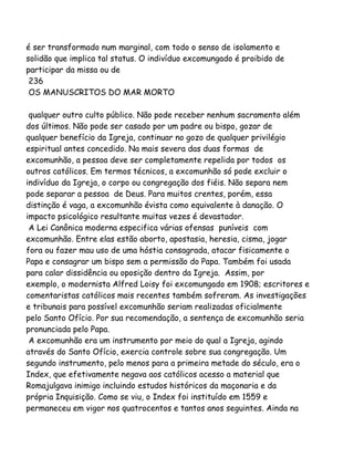 é ser transformado num marginal, com todo o senso de isolamento e
solidão que implica tal status. O indivíduo excomungado é proibido de
participar da missa ou de
236
OS MANUSCRITOS DO MAR MORTO
qualquer outro culto público. Não pode receber nenhum sacramento além
dos últimos. Não pode ser casado por um padre ou bispo, gozar de
qualquer benefício da Igreja, continuar no gozo de qualquer privilégio
espiritual antes concedido. Na mais severa das duas formas de
excomunhão, a pessoa deve ser completamente repelida por todos os
outros católicos. Em termos técnicos, a excomunhão só pode excluir o
indivíduo da Igreja, o corpo ou congregação dos fiéis. Não separa nem
pode separar a pessoa de Deus. Para muitos crentes, porém, essa
distinção é vaga, a excomunhão évista como equivalente à danação. O
impacto psicológico resultante muitas vezes é devastador.
A Lei Canônica moderna especifica várias ofensas puníveis com
excomunhão. Entre elas estão aborto, apostasia, heresia, cisma, jogar
fora ou fazer mau uso de uma hóstia consagrada, atacar fisicamente o
Papa e consagrar um bispo sem a permissão do Papa. Também foi usada
para calar dissidência ou oposição dentro da Igreja. Assim, por
exemplo, o modernista Alfred Loisy foi excomungado em 1908; escritores e
comentaristas católicos mais recentes também sofreram. As investigações
e tribunais para possível excomunhão seriam realizadas oficialmente
pelo Santo Ofício. Por sua recomendação, a sentença de excomunhão seria
pronunciada pelo Papa.
A excomunhão era um instrumento por meio do qual a Igreja, agindo
através do Santo Ofício, exercia controle sobre sua congregação. Um
segundo instrumento, pelo menos para a primeira metade do século, era o
Index, que efetivamente negava aos católicos acesso a material que
Romajulgava inimigo incluindo estudos históricos da maçonaria e da
própria Inquisição. Como se viu, o Index foi instituído em 1559 e
permaneceu em vigor nos quatrocentos e tantos anos seguintes. Ainda na
 