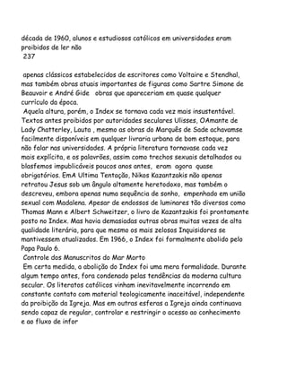 década de 1960, alunos e estudiosos católicos em universidades eram
proibidos de ler não
237
apenas clássicos estabelecidos de escritores como Voltaire e Stendhal,
mas também obras atuais importantes de figuras como Sartre Simone de
Beauvoir e André Gide obras que apareceriam em quase qualquer
currículo da época.
Aquela altura, porém, o Index se tornava cada vez mais insustentável.
Textos antes proibidos por autoridades seculares Ulisses, OAmante de
Lady Chatterley, Lauta , mesmo as obras do Marquês de Sade achavamse
facilmente disponíveis em qualquer livraria urbana de bom estoque, para
não falar nas universidades. A própria literatura tornavase cada vez
mais explícita, e os palavrões, assim como trechos sexuais detalhados ou
blasfemos impublicáveis poucos anos antes, eram agora quase
obrigatórios. EmA Ultima Tentação, Nikos Kazantzakis não apenas
retratou Jesus sob um ângulo altamente heretodoxo, mas também o
descreveu, embora apenas numa sequência de sonho, empenhado em união
sexual com Madalena. Apesar de endossos de luminares tão diversos como
Thomas Mann e Albert Schweitzer, o livro de Kazantzakis foi prontamente
posto no Index. Mas havia demasiadas outras obras muitas vezes de alta
qualidade literária, para que mesmo os mais zelosos Inquisidores se
mantivessem atualizados. Em 1966, o Index foi formalmente abolido pelo
Papa Paulo 6.
Controle dos Manuscritos do Mar Morto
Em certa medida, a abolição do Index foi uma mera formalidade. Durante
algum tempo antes, fora condenado pelas tendências da moderna cultura
secular. Os literatos católicos vinham inevitavelmente incorrendo em
constante contato com material teologicamente inaceitável, independente
da proibição da Igreja. Mas em outras esferas a Igreja ainda continuava
sendo capaz de regular, controlar e restringir o acesso ao conhecimento
e ao fluxo de infor
 