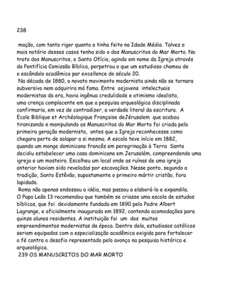 238
mação, com tanto rigor quanto o tinha feito na Idade Média. Talvez o
mais notório desses casos tenha sido o dos Manuscritos do Mar Morto. No
trato dos Manuscritos, o Santo Ofício, agindo em nome da Igreja através
da Pontifícia Comissão Bíblica, perpetrou o que um estudioso chamou de
o escândalo acadêmico par excellence do século 20.
Na década de 1880, o novato movimento modernista ainda não se tornara
subversivo nem adquirira má fama. Entre osjovens intelectuais
modernistas da era, havia ingênua credulidade e otimismo idealista,
uma crença complacente em que a pesquisa arqueológica disciplinada
confirmaria, em vez de contradizer, a verdade literal da escritura. A
Ecole Biblique et Archéologique Française deJérusalem que acabou
tiranizando e manipulando os Manuscritos do Mar Morto foi criada pela
primeira geração modernista, antes que a Igreja reconhecesse como
chegara perto de solapar a si mesma. A escola teve início em 1882,
quando um monge dominicano francês em peregrinação à Terra Santa
decidiu estabelecer uma casa dominicana em Jerusalém, compreendendo uma
igreja e um mosteiro. Escolheu um local onde as ruínas de uma igreja
anterior haviam sido reveladas por escavações. Nesse ponto, segundo a
tradição, Santo Estêvão, supostamente o primeiro mártir cristão, fora
lapidado.
Roma não apenas endossou a idéia, mas passou a elaborá-la e expandila.
O Papa Leão 13 recomendou que também se criasse uma escola de estudos
bíblicos, que foi devidamente fundada em 1890 pelo Padre Albert
Lagrange, e oficialmente inaugurada em 1892, contendo acomodações para
quinze alunos residentes. A instituição foi um dos muitos
empreendimentos modernistas da época. Dentro dela, estudiosos católicos
seriam equipados com a especialização acadêmica exigida para fortalecer
a fé contra o desafio representado pelo avanço na pesquisa histórica e
arqueológica.
239 OS MANUSCRITOS DO MAR MORTO
 