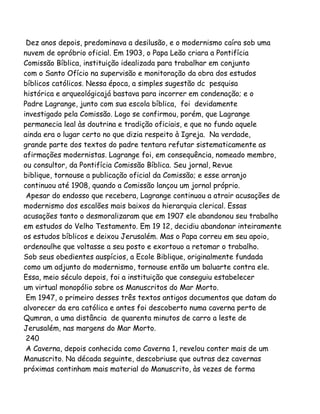 Dez anos depois, predominava a desilusão, e o modernismo caíra sob uma
nuvem de opróbrio oficial. Em 1903, o Papa Leão criara a Pontifícia
Comissão Bíblica, instituição idealizada para trabalhar em conjunto
com o Santo Ofício na supervisão e monitoração da obra dos estudos
bíblicos católicos. Nessa época, a simples sugestão dc pesquisa
histórica e arqueológicajá bastava para incorrer em condenação; e o
Padre Lagrange, junto com sua escola bíblica, foi devidamente
investigado pela Comissão. Logo se confirmou, porém, que Lagrange
permanecia leal às doutrina e tradição oficiais, e que no fundo aquele
ainda era o lugar certo no que dizia respeito à Igreja. Na verdade,
grande parte dos textos do padre tentara refutar sistematicamente as
afirmações modernistas. Lagrange foi, em consequência, nomeado membro,
ou consultor, da Pontifícia Comissão Bíblica. Seu jornal, Revue
biblique, tornouse a publicação oficial da Comissão; e esse arranjo
continuou até 1908, quando a Comissão lançou um jornal próprio.
Apesar do endosso que recebera, Lagrange continuou a atrair acusações de
modernismo dos escalões mais baixos da hierarquia clerical. Essas
acusações tanto o desmoralizaram que em 1907 ele abandonou seu trabalho
em estudos do Velho Testamento. Em 19 12, decidiu abandonar inteiramente
os estudos bíblicos e deixou Jerusalém. Mas o Papa correu em seu apoio,
ordenoulhe que voltasse a seu posto e exortouo a retomar o trabalho.
Sob seus obedientes auspícios, a Ecole Biblique, originalmente fundada
como um adjunto do modernismo, tornouse então um baluarte contra ele.
Essa, meio século depois, foi a instituição que conseguiu estabelecer
um virtual monopólio sobre os Manuscritos do Mar Morto.
Em 1947, o primeiro desses três textos antigos documentos que datam do
alvorecer da era católica e antes foi descoberto numa caverna perto de
Qumran, a uma distância de quarenta minutos de carro a leste de
Jerusalém, nas margens do Mar Morto.
240
A Caverna, depois conhecida como Caverna 1, revelou conter mais de um
Manuscrito. Na década seguinte, descobriuse que outras dez cavernas
próximas continham mais material do Manuscrito, às vezes de forma
 