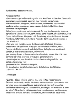 fundamentais desse movimento.
_______
Agradecimentos
Como sempre, gostaríamos de agradecer a Ann Evans e Jonathan Clowes não
apenas por serem nossos agentes, mas também consultores,
administradores, advogados, intercessores, defensores, cistercianos
pagãos e amigos, graças aos quais o poder de Sainte Quittière lança
sobre nós a sua proteção.
Pela ajuda e apoio numa variada gama de formas, também gostaríamos de
agradecer a Sacha Abercorn,John Ashby, Jane Baigent, Brie Burkeman, Bela
Cunha, Helen Fraser, Margaret Hill, Tony Lacey, Alan McClymont, Andrew
Nurnberg, Peter Ostacchini, David Peabody, John Saul, Yuri Stoyanov e
Lisa Whadcock.
Mais uma vez, também, nossa dívida com as bibliotecas é imensa.
Gostaríamos de agradecer às equipes da Biblioteca Britânica, em St.
Pancras, da Biblioteca da Grande Loja Unida da Inglaterra, em Covent
Garden, e da Biblioteca Bodleian, em Oxford.
par un coup de dés et l'orme detachera le roi des aulnes. Une cité rosat
abritera les tetes abattues et le suaire gêne la lumiére.
A contrejour sachant la cellule, la clarté entrera la gareflfle. Les
belles éclaircies du vent
poussent le chat à herriser ses poils.
lis se refugient dans le bruissernents de la haieine de Méluisine.
JEHAN L 'AS CUIZ
Introdução
Quando o século 15 dava lugar ao 16,Jesus voltou. Reapareceu na
Espanha, nas ruas de Sevilha. Nenhuma fanfarra saudou seu advento, nem
coros de anjos, nem espetáculos sobrenaturais, nem extravagantes
fenômenos meteorológicos. Ao contrário, ele chegou "de mansinho" e "sem
ser visto". No entanto, vários passantes o reconheceram, sentiram uma
irresistível atração para ele, cercaram-no, amontoaram-se à sua volta,
 