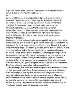 viajar descalços e viver simples e frugalmente, assim exemplificando a
austeridade e ascetismo atribuídos aos pri
33
meiros cristãos e aos originais padres da Igreja. E o que era mais, os
homens de Dominic seriam educados, capazes de debate erudito, de
enfrentar os pregadores cátaros ou quaisquer outros em "torneios
teológicos. Podiam vestir roupas simples e andar descalços, mas
levavam livros consigo. Antes, outras figuras do clero haviam
defendido a cultura por si mesma, ou a manutenção do monopólio do
conhecimento por Roma. Dominic tornou-se o primeiro indivíduo na
história da Igreja a defender a cultura como ajuda e instrumento
integrais da pregação.
Durante o processo de canonização que se seguiu à sua morte, tomaram-se
e compilaram-se depoimentos dos que o haviam conhecido pessoalmente, ou
visto em acção. Disso surge mais ou menos um retrato. Dominic é descrito
como um homem magro, que rezava quase sem cessar durante a noite, muitas
vezes chorando ao fazê-lo. De dia, organizava cerimónias públicas que
lhe possibilitavam pregar contra os cátaros, e era frequente explodir em
lágrimas durante um sermão. Lançava-se com ardor na vida ascética e na
automortificação. Quando rezava, muitas vezes se flagelava com uma
corrente de ferro, que usava em torno das pernas. Dia e noite vivia com
os mesmos trajes, uma grossa e áspera camisa de pê-los muito remendada.
Jamais dormia numa cama, só no chão ou numa tábua.
Ao mesmo tempo, não deixava de ter sua espécie única de vaidade. Parece
ter tido uma aguda consciência de sua imagem como asceta, e não estava
acima de reforçá-la com algumas prevaricações e engodos demasiado
humanos, embora nada santos. Ao aproximar-se de uma estalagem ou
hospedaria nocturna de beira de estrada onde se propunha passar a noite,
por exemplo, parava primeiro numa fonte ou rio próximos e bebia à
vontade escondido. Uma vez dentro da casa, aumentava sua reputação de
frugalidade e austeridade não bebendo quase nada.
 