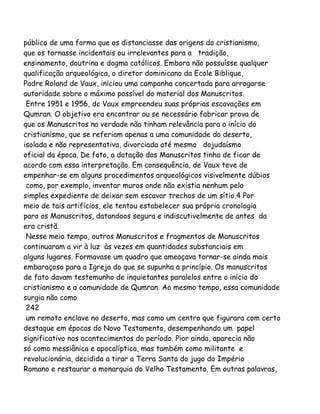 público de uma forma que os distanciasse das origens do cristianismo,
que os tornasse incidentais ou irrelevantes para a tradição,
ensinamento, doutrina e dogma católicos. Embora não possuísse qualquer
qualificação arqueológica, o diretor dominicano da Ecole Biblique,
Padre Roland de Vaux, iniciou uma campanha concertada para arrogarse
autoridade sobre o máximo possível do material dos Manuscritos.
Entre 1951 e 1956, dc Vaux empreendeu suas próprias escavações em
Qumran. O objetivo era encontrar ou se necessário fabricar prova de
que os Manuscritos na verdade não tinham relevância para o início do
cristianismo, que se referiam apenas a uma comunidade do deserto,
isolada e não representativa, divorciada até mesmo dojudaísmo
oficial da época. De fato, a datação dos Manuscritos tinha de ficar de
acordo com essa interpretação. Em consequência, de Vaux teve de
empenhar-se em alguns procedimentos arqueológicos visivelmente dúbios
como, por exemplo, inventar muros onde não existia nenhum pelo
simples expediente de deixar sem escavar trechos de um sítio.4 Por
meio de tais artifícios, ele tentou estabelecer sua própria cronologia
para os Manuscritos, datandoos segura e indiscutivelmente de antes da
era cristã.
Nesse meio tempo, outros Manuscritos e fragmentos de Manuscritos
continuaram a vir à luz às vezes em quantidades substanciais em
alguns lugares. Formavase um quadro que ameaçava tornar-se ainda mais
embaraçoso para a Igreja do que se supunha a princípio. Os manuscritos
de fato davam testemunho de inquietantes paralelos entre o início do
cristianismo e a comunidade de Qumran. Ao mesmo tempo, essa comunidade
surgia não como
242
um remoto enclave no deserto, mas como um centro que figurara com certo
destaque em épocas do Novo Testamento, desempenhando um papel
significativo nos acontecimentos do período. Pior ainda, aparecia não
só como messiânica e apocalíptica, mas também como militante e
revolucionária, decidida a tirar a Terra Santa do jugo do Império
Romano e restaurar a monarquia do Velho Testamento. Em outras palavras,
 