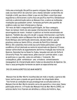 tinha uma orientação tão política quanto religiosa. Essa orientação era
cada vez mais difícil de conciliar com o manso Salvador cordeirinho da
tradição cristã, que dava a César o que era de César e exortava seus
seguidores a oferecerem a outra face em pacífico martírio. Estabelecer
controle e administração sobre os Manuscritos, e sobre as incômodas
revelações que pudessem conter, tornavase portanto uma questão de
urgência cada vez mais intensa para a Igreja.
Por meio de hábil e maquiavélica politicagem, de Vaux conseguiu
fazer-se nomear chefe de uma equipe internacional de estudiosos
encarregados de reunir, traduzir e publicar os textos encontrados em
Qumran. Também deu umj eito de pôr a equipe internacional, e portanto
todo o trabalho sobre os Manuscritos do Mar Morto, sob os auspícios da
Ecole Biblique uma instituição dominicana, devese lembrar, que só
prestava contas ao Santo Ofício, através da Pontifícia Comissão
Bíblica. Ele consolidou mais ainda sua autoridade publicando o jornal
acadêmico oficial dedicado ao material encontrado em Qumran. E fezse
nomear editorchefe da supostamente definitiva tradução dos textos de
Qumran, Descobertas no Deserto Judeu, lançados sob selo da Oxford
University Press. Por esses meios, pôde exercer controle sobre o que
se publicava e o que não, como era editado e traduzido. Em
consequência, pôde estabelecer uma ortodoxia ostensivamente
inexpugnável de interpretação sobre todos os documentos de Qumran. De
Vaux e seus protegidos tornaram-se assim os especialistas nos
243 OS MANUSCRITOS DO MAR MORTO
Manuscritos do Mar Morto reconhecidos em todo o mundo, e parecia não
haver motivo para o mundo em geral duvidar da integridade deles.
Tais foram as condições em que prosseguiram os estudos sobre os
Manuscritos do Mar Morto durante cerca de quarenta e cinco anos. Numa
publicação anterior, A Fraude dos Manuscritos do Mar Morto (1991), os
autores deste livro fizeram em detalhes a crônica da história. Aqui,
 