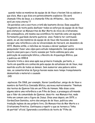 quando todos os membros da equipe de de Vaux o haviam lido ou sabiam o
que dizia. Mas o que dizia era potencialmente explosivo: Ele será
chamado filho de Deus, e o chamarão filho do Altíssimo... Seu reino
será um reino eterno."7
Os paralelos com a escritura cristã são bastante óbvios. Esse esquálido
fragmento de texto podia desfazer todos os esforços da equipe de de Vaux
para distanciar os Manuscritos do Mar Morto do início do cristianismo.
Em consequência, até mesmo sua existência foi mantida como um segredo
fortemente guardado durante quatorze anos. Poderia ter continuado
assim, se um dos membros da equipe de de Vaux não houvesse deixado
escapar uma referência a ele na Universidade de Harvard, em dezembro de
1972. Mesmo então, o indivíduo se recusou a deixar qualquer outro
pesquisador fazer uma cópia para estudo independente. Iam passar-se mais
dezoito anos para que o texto vazasse por fonte anônima para uma
publicação de exploração bíblica, a Revista de Arqueologia Bíblica, que
o publicou em 1990.8
Durante trinta e dois anos após sua primeira tradução, portanto, o
texto em questão era conhecido pela equipe de estudiosos de de Vaux, mas
mantido oculto de todos os demais. Sem sussurrar uma palavra sobre
isso, os comentaristas da Igreja haviam nesse meio tempo tranquilamente
desmontado o material e causado
245
equívocos. Em 1968, por exemplo, Xavier LeonDufour, amigo de de Vaux e
membro da Pontifícia Comissão Bíblica, escreveu matreiramente: "Nenhum
dos textos de Qumran fala em um Filho do Homem. Não disse coisa
alguma sobre uma referência a um Filho de Deus, e prosseguiu afirmando
que o líder da comunidade de Qumran, descrito nos Manuscritos, nada
tinha em comum com a figura de Jesus. Onze anos depois, em 1979, o
CardealJean Danielou, outro dos amigos de de Vaux, publicou uma
tradução inglesa de seu próprio livro, Os Manuscritos do Mar Morto e o
Cristianismo Primitivo. Continuava a repetir o que se tornara a "linha
do partido" oficial. Ignorando a existência do texto do "Filho de
 