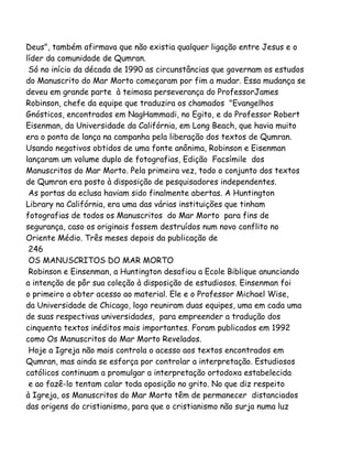 Deus", também afirmava que não existia qualquer ligação entre Jesus e o
líder da comunidade de Qumran.
Só no início da década de 1990 as circunstâncias que governam os estudos
do Manuscrito do Mar Morto começaram por fim a mudar. Essa mudança se
deveu em grande parte à teimosa perseverança do ProfessorJames
Robinson, chefe da equipe que traduzira os chamados "Evangelhos
Gnósticos, encontrados em NagHammadi, no Egito, e do Professor Robert
Eisenman, da Universidade da Califórnia, em Long Beach, que havia muito
era o ponta de lança na campanha pela liberação dos textos de Qumran.
Usando negativos obtidos de uma fonte anônima, Robinson e Eisenman
lançaram um volume duplo de fotografias, Edição Facsímile dos
Manuscritos do Mar Morto. Pela primeira vez, todo o conjunto dos textos
de Qumran era posto à disposição de pesquisadores independentes.
As portas da eclusa haviam sido finalmente abertas. A Huntington
Library na Califórnia, era uma das várias instituições que tinham
fotografias de todos os Manuscritos do Mar Morto para fins de
segurança, caso os originais fossem destruídos num novo conflito no
Oriente Médio. Três meses depois da publicação de
246
OS MANUSCRITOS DO MAR MORTO
Robinson e Einsenman, a Huntington desafiou a Ecole Biblique anunciando
a intenção de pôr sua coleção à disposição de estudiosos. Einsenman foi
o primeiro a obter acesso ao material. Ele e o Professor Michael Wise,
da Universidade de Chicago, logo reuniram duas equipes, uma em cada uma
de suas respectivas universidades, para empreender a tradução dos
cinquenta textos inéditos mais importantes. Foram publicados em 1992
como Os Manuscritos do Mar Morto Revelados.
Hoje a Igreja não mais controla o acesso aos textos encontrados em
Qumran, mas ainda se esforça por controlar a interpretação. Estudiosos
católicos continuam a promulgar a interpretação ortodoxa estabelecida
e ao fazê-lo tentam calar toda oposição no grito. No que diz respeito
à Igreja, os Manuscritos do Mar Morto têm de permanecer distanciados
das origens do cristianismo, para que o cristianismo não surja numa luz
 