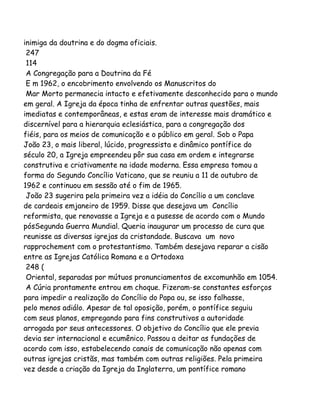 inimiga da doutrina e do dogma oficiais.
247
114
A Congregação para a Doutrina da Fé
E m 1962, o encobrimento envolvendo os Manuscritos do
Mar Morto permanecia intacto e efetivamente desconhecido para o mundo
em geral. A Igreja da época tinha de enfrentar outras questões, mais
imediatas e contemporâneas, e estas eram de interesse mais dramático e
discernível para a hierarquia eclesiástica, para a congregação dos
fiéis, para os meios de comunicação e o público em geral. Sob o Papa
João 23, o mais liberal, lúcido, progressista e dinâmico pontífice do
século 20, a Igreja empreendeu pôr sua casa em ordem e integrarse
construtiva e criativamente na idade moderna. Essa empresa tomou a
forma do Segundo Concílio Vaticano, que se reuniu a 11 de outubro de
1962 e continuou em sessão até o fim de 1965.
João 23 sugerira pela primeira vez a idéia do Concílio a um conclave
de cardeais emjaneiro de 1959. Disse que desejava um Concílio
reformista, que renovasse a Igreja e a pusesse de acordo com o Mundo
pósSegunda Guerra Mundial. Queria inaugurar um processo de cura que
reunisse as diversas igrejas da cristandade. Buscava um novo
rapprochement com o protestantismo. Também desejava reparar a cisão
entre as Igrejas Católica Romana e a Ortodoxa
248 (
Oriental, separadas por mútuos pronunciamentos de excomunhão em 1054.
A Cúria prontamente entrou em choque. Fizeram-se constantes esforços
para impedir a realização do Concílio do Papa ou, se isso falhasse,
pelo menos adiálo. Apesar de tal oposição, porém, o pontífice seguiu
com seus planos, empregando para fins construtivos a autoridade
arrogada por seus antecessores. O objetivo do Concílio que ele previa
devia ser internacional e ecumênico. Passou a deitar as fundações de
acordo com isso, estabelecendo canais de comunicação não apenas com
outras igrejas cristãs, mas também com outras religiões. Pela primeira
vez desde a criação da Igreja da Inglaterra, um pontífice romano
 