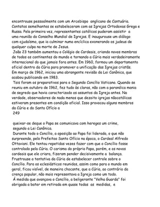 encontrouse pessoalmente com um Arcebispo anglicano de Cantuária.
Contatos semelhantes se estabeleceram com as Igrejas Ortodoxas Grega e
Russa. Pela primeira vez, representantes católicos puderam assistir a
uma reunião do Conselho Mundial de Igrejas. E inaugurouse um diálogo
com ojudaísmo, que ia culminar numa encíclica exonerando os judeus de
qualquer culpa na morte de Jesus.
João 23 também aumentou o Colégio de Cardeais, criando novos membros
de todos os continentes do mundo e tornando a Cúria mais verdadeiramente
internacional do que jamais fora antes. Em 1960, formou um departamento
oficial dentro da Cúria para promover a unificação das Igrejas cristãs.
Em março de 1962, iniciou uma abrangente revisão da Lei Canônica, que
acabou publicando em 1983.
Tais foram os preparativos para o Segundo Concílio Vaticano. Quando se
reuniu em outubro de 1962, fez tudo às claras, não com a paranóica mania
de segredo que havia caracterizado os assuntos da Igreja antes. Na
verdade, observadores de nada menos que dezoito igrejas nãocatólicas
estiveram presentes em condição oficial. Isso provocou alguns membros
da Cúria e do Santo Ofício a
249
queixar-se deque o Papa se comunicava com hereges um crime,
segundo a Lei Canônica.
Durante todo o Concílio, a oposição ao Papa foi liderada, o que não
surpreende, pelo Prefeitoo Santo Ofício na época, o Cardeal Alfredo
Ottaviani. Ele tentou repetidas vezes fazer com que o Concílio fosse
controlado pela Cúria. O carisma do próprio Papa, porém, e os novos
cardeais que ele criara, fizeram pender decisivamente a balança.
Frustrouse a tentativa da Cúria de estabelecer controle sobre o
Concílio. Para os eclesiásticos reunidos, assim como para o mundo em
geral, ficou visível, de maneira chocante, que a Cúria, ao contrário da
crença popular, não mais representava a Igreja como um todo.
Á medida que avançava o Concílio, a beligerante "Velha Guarda" foi
obrigada a bater em retirada em quase todas as medidas, e
 