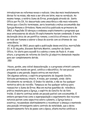 introduziram-se reformas novas e radicais. Uma das mais imediatamente
óbvias foi na missa, não mais a ser dita em latim, mas no vernáculo. Ao
mesmo tempo, a notória Suma de Erros, promulgada através do Santo
Ofício por Pio IX, foi descartada como anacrônica e não mais relevante.
Antes que o Concílio terminasse, seria levantada a mútua excomunhão das
Igrejas Romana e Ortodoxa. Numa encíclica publicada na primavera de
1963, o PapaJoão 23 abraçou e endossou explicitamente o progresso que
seus antecessores do século 19 explicitamente haviam condenado. E numa
declaração única de um pontífice romano, a encíclica afirmava o direito
de todo ser humano a adorar a Deus de acordo com os ditames de sua
consciência.'
A3 dejunho de 1963, pouco após a publicação dessa encíclica, morriaJoão
23. A 21 dejunho, Giovanni Battista Montini, consultor do Santo
Ofício, foi eleito para sucedê-lo e adotou o nome de Paulo 6. A essa
altura, o programa de reforma do Concílio já adquirira demasiado impulso
para ser completamente detido.
250
Houve, porém, uma visível desaceleração; e o progresso otimisti camente
previsto pelo mundo em geral, católico e nãocatólico, foi aos poucos
chegando a uma parada. Depois entrou em marcharé.
Em algumas esferas, o espírito progressista do Segundo Concílio
Vaticano permaneceu intacto. A missa, por exemplo, ainda édita
oficialmente no vernáculo. O Index foi abolido, e não se fez qualquer
tentativa séria de revivêlo. Tampouco se fez qualquer esforço para
ressuscitar a Suma de Erros. Mas em muitas questões de relevância
prática imediata para a Igreja, o espírito do Concílio foi de fato
traído. O aborto continua sendo um pecado punível com excomunhão. E
embora perspectivas como a superpopulação e esgotamento dos recursos
naturais pairem como espectros sobre o planeta, a Igreja banca a
avestruz, recusandose obstinadamente a reconhecer a ameaça e mantendo
uma posição intransigente sobre controle de natalidade, que a deixa
desastrosamente fora do passo com a época, afasta muitos católicos e
 