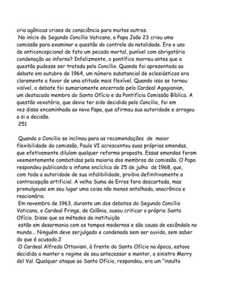 cria agônicas crises de consciência para muitos outros.
No início do Segundo Concílio Vaticano, o Papa João 23 criou uma
comissão para examinar a questão do controle da natalidade. Era o uso
de anticoncepcional de fato um pecado mortal, punível com obrigatória
condenação ao inferno? Infelizmente, o pontífice morreu antes que a
questão pudesse ser tratada pelo Concílio. Quando foi apresentada ao
debate em outubro de 1964, um número substancial de eclesiásticos era
claramente a favor de uma atitude mais flexível. Quando isso se tornou
visível, o debate foi sumariamente encerrado pelo Cardeal Agagianian,
um destacado membro do Santo Ofício e da Pontifícia Comissão Bíblica. A
questão vexatória, que devia ter sido decidida pelo Concílio, foi em
vez disso encaminhada ao novo Papa, que afirmou sua autoridade e arrogou
a si a decisão.
251
Quando o Concílio se inclinou para as recomendações de maior
flexibilidade da comissão, Paulo VI acrescentou suas próprias emendas,
que efetivamente diluíam qualquer reforma proposta. Essas emendas foram
veementemente combatidas pela maioria dos membros da comissão. O Papa
respondeu publicando a infame encíclica de 25 de julho de 1968, que,
com toda a autoridade de sua infalibilidade, proibia definitivamente a
contracepção artificial. A velha Suma de Erros fora descartada, mas
promulgouse em seu lugar uma coisa não menos antolhada, anacrônica e
reacionária.
Em novembro de 1963, durante um dos debates do Segundo Concílio
Vaticano, o Cardeal Frings, de Colônia, ousou criticar o próprio Santo
Ofício. Disse que os métodos da instituição
estão em desarmonia com os tempos modernos e são causa de escândalo no
mundo... Ninguém deve serjulgado e condenado sem ser ouvido, sem saber
do que é acusado.2
O Cardeal Alfredo Ottaviani, à frente do Santo Ofício na época, estava
decidido a manter o regime de seu antecessor e mentor, o sinistro Merry
del Val. Qualquer ataque ao Santo Ofício, respondeu, era um "insulto
 