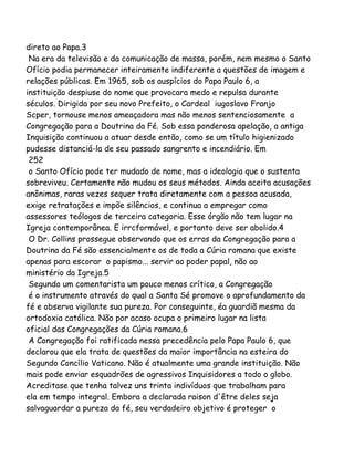 direto ao Papa.3
Na era da televisão e da comunicação de massa, porém, nem mesmo o Santo
Ofício podia permanecer inteiramente indiferente a questões de imagem e
relações públicas. Em 1965, sob os auspícios do Papa Paulo 6, a
instituição despiuse do nome que provocara medo e repulsa durante
séculos. Dirigida por seu novo Prefeito, o Cardeal iugoslavo Franjo
Scper, tornouse menos ameaçadora mas não menos sentenciosamente a
Congregação para a Doutrina da Fé. Sob essa ponderosa apelação, a antiga
Inquisição continuou a atuar desde então, como se um título higienizado
pudesse distanciá-la de seu passado sangrento e incendiário. Em
252
o Santo Ofício pode ter mudado de nome, mas a ideologia que o sustenta
sobreviveu. Certamente não mudou os seus métodos. Ainda aceita acusações
anônimas, raras vezes sequer trata diretamente com a pessoa acusada,
exige retratações e impõe silêncios, e continua a empregar como
assessores teólogos de terceira categoria. Esse órgão não tem lugar na
Igreja contemporânea. E irrcformável, e portanto deve ser abolido.4
O Dr. Collins prossegue observando que os erros da Congregação para a
Doutrina da Fé são essencialmente os de toda a Cúria romana que existe
apenas para escorar o papismo... servir ao poder papal, não ao
ministério da Igreja.5
Segundo um comentarista um pouco menos crítico, a Congregação
é o instrumento através do qual a Santa Sé promove o aprofundamento da
fé e observa vigilante sua pureza. Por conseguinte, éa guardiã mesma da
ortodoxia católica. Não por acaso ocupa o primeiro lugar na lista
oficial das Congregações da Cúria romana.6
A Congregação foi ratificada nessa precedência pelo Papa Paulo 6, que
declarou que ela trata de questões da maior importância na esteira do
Segundo Concílio Vaticano. Não é atualmente uma grande instituição. Não
mais pode enviar esquadrões de agressivos Inquisidores a todo o globo.
Acreditase que tenha talvez uns trinta indivíduos que trabalham para
ela em tempo integral. Embora a declarada raison d'être deles seja
salvaguardar a pureza da fé, seu verdadeiro objetivo é proteger o
 