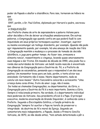 poder do Papado e abafar a dissidência. Para isso, tornaram-se hábeis no
que
253
1997, porém, o Dr. Paul Collins, diplomado por Harvard e padre, escreveu
que
A INQUISIÇÃO
seu Prefeito chama de arte de soprassedere a palavra italiana para
adiar decisões a fim de deixar as situações amadurecerem. Em outras
palavras, a Congregação age quando confia em que poderá fazê-lo com
impunidade em seus próprios termospara açaimar, investigar, suprimir
ou mesmo excomungar um teólogo dissidente, por exemplo. Quando não pode
agir impunemente quando, por exemplo, há uma ameaça de reação dos fiéis
a Congregação mantém a mudança e o processo de tomada de decisão
àdistância, e joga para ganhar tempo. Ao fazer isso, armazena e
alimenta rancor, ressentimento e vingança, levando quase amorosamente
suas mágoas a dar frutos. Em meados da década de 1990, uma piada fez a
ronda das autoridades do Vaticano: um bebê recém-nascido é encontrado
nas câmaras da Congregação para a Doutrina da Fé, e o Prefeito da
Congregação se escandaliza, pensando que o responsável é um dos seus
padres. Um monsenhor levao para um lado, porém, e tenta aliviar sua
ansiedade: Certamente não é nosso. Neste departamento, nada se
conclui em nove meses." Outro funcionário concorda e acrescenta: "Uma
criança éuma coisa ótima, fruto de amor. Logo, não é nossa.
De todas as chamadas Congregações, ou departamentos, da Cúria, a
Congregação para a Doutrina da Fé é a mais importante. Domina a Cúria.
Sempre é relacionada primeiro. Na verdade, é o departamento individual
mais poderoso do Vaticano. Seu presidente oficial é o Papa. O principal
executivo, moderna encarnação do Grande Inquisidor, é conhecido como o
Prefeito. Segundo a Enciclopédia Católica, a função primária da
Congregação "sempre foi auxiliar o Papa na tarefa de preservar a
integridade da doutrina de fé e moral da Igreja. Segundo um
comentarista mais independente, o Papado, desde o Primeiro Concílio
Vaticano, de 1870, se não desde antes, "tem estado determinado a pôr a
 